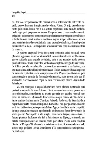 Leopoldo Engel
Jakob Lorber
408

tre, foi tão excepcionalmente maravilhoso e inteiramente diferente da-
quilo que os homens imaginam da vida no Além. O anjo que determi-
naste para mim levou-me à sua esfera espiritual, um mundo isolado,
onde rege qual pequeno soberano. Ele provocou o meu arrebatamento
psíquico, pois o corpo pesado nunca poderia encetar viagem semelhante,
entretanto não notei ausência do físico. Agora sei perfeitamente, ser ele
uma veste incômoda e desajeitada para proteção da alma, a fim de poder
desenvolver-se nele. Tal corpo não se acha na vida, mas inteiramente fora
da mesma.
      O espírito angelical levou-me a um território solar, no qual havia
planetas a girarem ao redor de um Sol, demonstrando-me ser-lhe entre-
gue o cuidado para aquele território, pois a seu mando, tudo ocorria
pontualmente. Todo poder lhe vinha da completa entrega de sua vonta-
de à Tua, por ele reconhecida como unicamente certa e verdadeira, por
isto não sentia dificuldade de submissão. Todas as maravilhosas espécies
de animais e plantas eram seus pensamentos. Projetava e fixava-os pela
concentração e através da formação da matéria, após terem sido por Ti
analisados e aceitos como cópia de Teu Pensamento básico. Assim tudo
foi criado.
      Vi, por exemplo, o anjo elaborar um novo planeta destinado para
posterior moradia de seres futuros. Demonstrou-me como o pensamen-
to se desenvolve, semelhante ao artista que cria um quadro mental com
todas as minúcias. Querendo fixar apenas o que diante de Ti é bom e
justo, unia-se intimamente Contigo, Pai todo Poderoso de Eternidade, e
expunha de certo modo o seu plano. Dizia-lhe, não por palavras, mas em
espírito: Está certo e justo perante Mim. Age!, e imediatamente o espírito
do anjo se punha em ação, apoderando-se de grande força de vontade, de
sorte que no Sol sujeito a ele surgiu, com forte fragor, uma esfera, o
futuro planeta. Isolou-se do Sol e foi atirado ao Espaço, entrando em
órbita correspondente ao quadro visto por Mim. Nesta obra criadora
diante de Ti e por Ti, ele sentia a máxima ventura. Somente deste modo
aquele anjo podia se tornar semelhante a Ti, como criador, e atingir mai-
or perfeição.
 