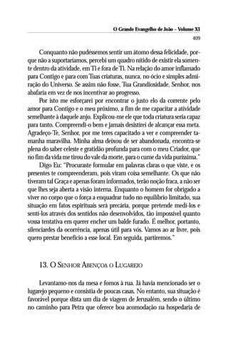 O Grande Evangelho de João ––Volume XI
                                     O Grande Evangelho de João Volume X
                                                                      409

     Conquanto não pudéssemos sentir um átomo dessa felicidade, por-
que não a suportaríamos, percebi um quadro nítido de existir ela somen-
te dentro da atividade, em Ti e fora de Ti. Na relação do amor inflamado
para Contigo e para com Tuas criaturas, nunca, no ócio e simples admi-
ração do Universo. Se assim não fosse, Tua Grandiosidade, Senhor, nos
abafaria em vez de nos incentivar ao progresso.
     Por isto me esforçarei por encontrar o justo elo da corrente pelo
amor para Contigo e o meu próximo, a fim de me capacitar a atividade
semelhante à daquele anjo. Explicou-me ele que toda criatura seria capaz
para tanto. Compreendi-o bem e jamais desistirei de alcançar essa meta.
Agradeço-Te, Senhor, por me teres capacitado a ver e compreender ta-
manha maravilha. Minha alma deixou de ser abandonada, encontra-se
plena do saber celeste e gratidão profunda para com o meu Criador, que
no fim da vida me tirou do vale da morte, para o cume da vida puríssima.”
     Digo Eu: “Procuraste formular em palavras claras o que viste, e os
presentes te compreenderam, pois viram coisa semelhante. Os que não
tiveram tal Graça e apenas foram informados, terão noção fraca, a não ser
que lhes seja aberta a visão interna. Enquanto o homem for obrigado a
viver no corpo que o força a enquadrar tudo no equilíbrio limitado, sua
situação em fatos espirituais será precária, porque pretende medí-los e
sentí-los através dos sentidos não desenvolvidos, tão impossível quanto
vossa tentativa em querer encher um balde furado. É melhor, portanto,
silenciardes da ocorrência, apenas útil para vós. Vamos ao ar livre, pois
quero prestar benefício a esse local. Em seguida, partiremos.”



    13. O SENHOR ABENÇOA O LUGAREJO

     Levantamo-nos da mesa e fomos à rua. Já havia mencionado ser o
lugarejo pequeno e consistia de poucas casas. No entanto, sua situação é
favorável porque dista um dia de viagem de Jerusalém, sendo o último
no caminho para Petra que oferece boa acomodação na hospedaria de
 