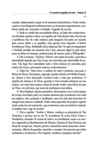 O Grande Evangelho de João – Volume X
                                                                        41

caçadas, dispensando ocupar-se de assuntos astronômicos. Deste modo,
o povo e seus dirigentes embruteceram e se tornaram supersticiosos, con-
forme ainda são, temendo a Verdade e fugindo de sua luz.
     3. Pode-se cuidar das necessidades físicas, ao lado dos conhecimen-
tos elevados; quanto à alma e ao espírito da Vida dentro dela, deveria ser
o problema mor de cada criatura; pois ninguém foi posto no mundo
para comer, beber e se orgulhar, mas apenas viver segundo a Ordem
revelada por Deus, finalidade única dada por Ele. Se aqui reconquistaste
a Verdade perdida em assuntos dos Céus, procura digeri-la pela alma;
uma vez firme no assunto, poderás tratar de outros, junto a Philopoldo.”
     4. Diz o romano: “Senhor e Mestre, tens razão em tudo, e percebo a
imensidade daquilo que Tua Graça me concedeu por intermédio do jo-
vem. Tão logo tiver assimilado tudo e feito esboços de memória para
ensino de outros, procurarei maiores conhecimentos.”
     5. Digo Eu: “Está certo; o melhor de tudo é primeiro, procurar o
Reino de Deus e Sua Justiça, segundo a prática dentro de Minha Doutri-
na. Quem o tiver alcançado, receberá todo o resto por acréscimo. O
espírito da criatura é de Deus; quando se tiver tornado soberano no seu
íntimo, em uma hora ensina a alma de modo muito mais eficaz do que
na Terra, em mil anos, por meio de professores mui sábios.
     6. Meu Raphael, espírito puríssimo, demonstrou-vos o curto espaço
de tempo necessário para vos ensinar assuntos que os homens com toda
sua argúcia, zelo, pesquisa e meditação, nem em mil anos haveriam de
atingir nesta clareza e realidade. Pode a alma aprender do próprio espírito
muito mais em um momento, que os homens com seu intelecto natural.
Considera isto e age de acordo.”
     7. Diz o capitão: “Senhor e Mestre, conheço os princípios de Tua
Doutrina: é preciso crer-se em Ti, reconhecer-Te como Deus Único e
Verdadeiro, amando-Te acima de tudo e ao semelhante como a si mes-
mo, seguindo os Mandamentos de Moysés. Quanto às Tuas Normas, são
fáceis de cumpri-las. Moysés, porém, transmitiu umas tantas leis e deter-
minações, difíceis de guardar, entender e cumprir. Será preciso que todos
inclinados a receberem o Teu Espírito, também cumpram tais leis?”
 