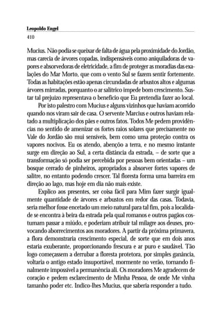 Leopoldo Engel
Jakob Lorber
410

Mucius. Não podia se queixar de falta de água pela proximidade do Jordão,
mas carecia de árvores copadas, indispensáveis como aniquiladoras de va-
pores e absorvedoras de eletricidade, a fim de proteger as moradias das exa-
lações do Mar Morto, que com o vento Sul se fazem sentir fortemente.
Todas as habitações estão apenas circundadas de arbustos altos e algumas
árvores mirradas, porquanto o ar salítrico impede bom crescimento. Sus-
tar tal prejuízo representava o benefício que Eu pretendia fazer ao local.
      Por isto palestro com Mucius e alguns vizinhos que haviam acorrido
quando nos viram sair de casa. O servente Marcius e outros haviam rela-
tado a multiplicação dos pães e outros fatos. Todos Me pedem providên-
cias no sentido de amenizar os fortes raios solares que precisamente no
Vale do Jordão são mui sensíveis, bem como uma proteção contra os
vapores nocivos. Eu os atendo, abençôo a terra, e no mesmo instante
surge em direção ao Sul, a certa distância da estrada, – de sorte que a
transformação só podia ser percebida por pessoas bem orientadas – um
bosque cerrado de pinheiros, apropriados a absorver fortes vapores de
salitre, no entanto podendo crescer. Tal floresta forma uma barreira em
direção ao lago, mas hoje em dia não mais existe.
      Explico aos presentes, ser coisa fácil para Mim fazer surgir igual-
mente quantidade de árvores e arbustos em redor das casas. Todavia,
seria melhor fosse encetado um meio natural para tal fim, pois a localida-
de se encontra à beira da estrada pela qual romanos e outros pagãos cos-
tumam passar a miúdo, e poderiam atribuir tal milagre aos deuses, pro-
vocando aborrecimentos aos moradores. A partir da próxima primavera,
a flora demonstraria crescimento especial, de sorte que em dois anos
estaria exuberante, proporcionando frescura e ar puro e saudável. Tão
logo começassem a derrubar a floresta protetora, por simples ganância,
voltaria o antigo estado insuportável, mormente no verão, tornando fi-
nalmente impossível a permanência ali. Os moradores Me agradecem de
coração e pedem esclarecimento de Minha Pessoa, de onde Me vinha
tamanho poder etc. Indico-lhes Mucius, que saberia responder a tudo.
 