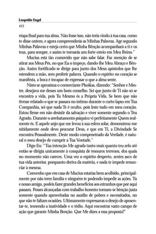 Leopoldo Engel
Jakob Lorber
412

etapa final para tua alma. Não fosse isso, não teria vindo à tua casa, como
te disse ontem, e agora compreenderás as Minhas Palavras. Age segundo
Minhas Palavras e esteja certo que Minha Bênção acompanhará a ti e os
teus, para sempre, e assim te tornarás um forte esteio em Meu Reino.”
      Mucius está tão comovido que não sabe falar. Faz menção de se
atirar aos Meus Pés, no que Eu o impeço, dando-lhe Meu Abraço e Bên-
ção. Assim fortificado se dirige para junto dos Meus apóstolos que lhe
estendem a mão, sem proferir palavra. Quando o espírito no coração se
manifesta, a boca é incapaz de expressar o que a alma sente.
      Nisto se aproxima o comerciante Phoikas, dizendo: “Senhor e Mes-
tre, desejava me desses um bom conselho. Sei que junto de Ti não só se
encontra a vida, pois Tu Mesmo és a Própria Vida. Se bem que não
tivesse relatado o que se passara no íntimo durante o curto lapso em Tua
Companhia, sei que nada Te é oculto, pois leste tudo em meu coração.
Estou firme em não desistir da salvação e viver somente segundo o Teu
Agrado. Durante o arrebatamento psíquico vi perfeitamente Quem real-
mente és. E aquele anjo que me levou à sua esfera solar, demonstrou-me
nitidamente onde devo procurar Deus, e que em Ti, a Divindade Se
encontra Pessoalmente. Deste modo compenetrado da Verdade, é natu-
ral o meu desejo de cumprir a Tua Vontade.”
      Digo Eu: “Tua intenção Me agrada tanto mais quanto teu zelo até
então se dirigia unicamente à conquista de tesouros terrenos, dos quais
no momento não careces. Uma vez o espírito desperto, sentes asco de
tua vida anterior, porquanto deriva da matéria, e nada te impede renun-
ciar à mesma.
      Convenho que em casa de Mucius estarias bem acolhido, principal-
mente por não teres família e ninguém te podendo impedir as ações. Tu
e nosso amigo, podeis fazer grandes benefícios aos estranhos que por aqui
passam. Posses alcançadas com trabalho honesto tornam-se bênção justa
somente quando aproveitadas no auxílio de pobres e necessitados, no
que não te faltam ocasiões. Ultimamente expressavas o desejo de aposen-
tar-te, temendo a inatividade e o tédio. Aqui encontras vasto campo de
ação que garante Minha Benção. Que Me dizes a essa proposta?”
 