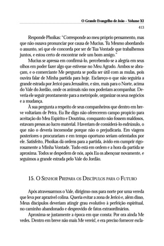 O Grande Evangelho de João ––Volume XI
                                      O Grande Evangelho de João Volume X
                                                                        413

      Responde Phoikas: “Corresponde ao meu próprio pensamento, mas
que não ousava pronunciar por causa de Mucius. Tu Mesmo abordando
o assunto, sei que ele concorda por ser de Tua Vontade que trabalhemos
juntos, e estou certo de encontrar nele um bom amigo.”
      Mucius se apressa em confirmá-lo, percebendo-se a alegria em seus
olhos em poder fazer algo que estivesse no Meu Agrado. Ambos se abra-
çam, e o comerciante Me pergunta se podia ser útil com as mulas, pois
ouvira falar de Minha partida para hoje. Esclareço-o que não seguiria a
grande estrada por Jericó para Jerusalém, e sim, mais para o Norte, acima
do Vale do Jordão, onde os animais não nos poderiam acompanhar. De-
veria ele seguir prontamente para a metrópole, organizar os seus negócios
e a mudança.
      À sua pergunta a respeito de seus companheiros que dentro em bre-
ve voltariam de Petra, Eu lhe digo não oferecerem campo propício para
aceitação do Meu Espírito e Doutrina, conquanto não fossem maldosos,
estavam presos ao lucro material. Haveriam de considerá-lo esdrúxulo, o
que não o deveria incomodar porque não o prejudicaria. Em viagens
posteriores o procurariam e em tempo oportuno seriam orientados por
ele. Satisfeito, Phoikas dá ordens para a partida, ávido em cumprir rigo-
rosamente a Minha Vontade. Tudo está em ordem e a hora da partida se
aproxima. Todos se despedem de nós, após Eu os abençoar novamente, e
seguimos a grande estrada pelo Vale do Jordão.



     15. O SENHOR PREPARA OS DISCÍPULOS PARA O FUTURO

     Após atravessarmos o Vale, dirigimo-nos para norte por uma vereda
que leva por aprazível colina. Queria evitar a zona de Jericó e, além disso,
Meus discípulos deveriam atingir grau evolutivo à perfeição espiritual,
no caminho abandonado e desprovido de fatos extraordinários.
     Aproxima-se justamente a época em que consta: Por ora ainda Me
vedes. Dentro em breve não mais Me vereis!, e era preciso fornecer escla-
 
