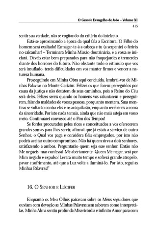O Grande Evangelho de João –– VolumeXI
                                      O Grande Evangelho de João Volume X
                                                                       415

sentir sua verdade, não se cogitando do critério do intelecto.
      Está-se aproximando a época da qual fala a Escritura: O Filho do
homem será exaltado! Esmagar-te-á a cabeça e tu (a serpente) o ferirás
no calcanhar! – Terminará Minha Missão doutrinária, e a vossa se ini-
ciará. Deveis estar bem preparados para não fraquejardes e tremerdes
diante dos horrores do futuro. Não obstante todo o estímulo que vos
será insuflado, tereis dificuldades em vos manter firmes e vencer a na-
tureza humana.
      Prosseguindo em Minha Obra aqui concluída, lembrai-vos de Mi-
nhas Palavras no Monte Garizim: Felizes os que forem perseguidos por
causa da justiça e não desistem de seus caminhos, pois o Reino do Céu
será deles. Felizes sereis quando os homens vos caluniarem e persegui-
rem, falando maldades de vossas pessoas, porquanto mentem. Suas men-
tiras se voltarão contra eles e os aniquilarão, enquanto recebereis a coroa
da sinceridade. Por isto nada temais, ainda que não mais esteja em vosso
meio. Continuarei convosco até o Fim dos Tempos!
      Se fordes procurados pelos ricos e conceituados a vos oferecerem
grandes somas para lhes servir, afirmai que já estais a serviço de outro
Senhor, o Qual vos paga e considera fiéis empregados, por isto não
podeis aceitar outro compromisso. Não há quem sirva a dois senhores,
satisfazendo a ambos. Perguntarão quem seja esse senhor. Então não
Me negueis, mas confessai-Me abertamente. Quem Me negar, será por
Mim negado e expulso! Levará muito tempo e sofrerá grande atropelo,
pavor e sofrimento, até que a Luz volte a iluminá-lo. Por isto, seguí as
Minhas Palavras!”



    16. O SENHOR E LÚCIFER

     Enquanto os Meu Olhos pairavam sobre os Meus seguidores que
ouviam com devoção as Minhas Palavras sem saberem como interpretá-
las, Minha Alma sentiu profunda Misericórdia e infinito Amor para com
 