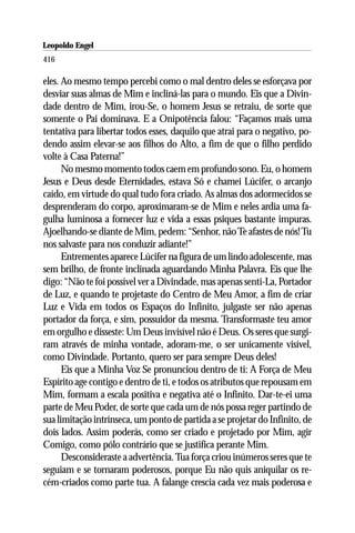 Leopoldo Engel
Jakob Lorber
416

eles. Ao mesmo tempo percebi como o mal dentro deles se esforçava por
desviar suas almas de Mim e incliná-las para o mundo. Eis que a Divin-
dade dentro de Mim, irou-Se, o homem Jesus se retraiu, de sorte que
somente o Pai dominava. E a Onipotência falou: “Façamos mais uma
tentativa para libertar todos esses, daquilo que atrai para o negativo, po-
dendo assim elevar-se aos filhos do Alto, a fim de que o filho perdido
volte à Casa Paterna!”
      No mesmo momento todos caem em profundo sono. Eu, o homem
Jesus e Deus desde Eternidades, estava Só e chamei Lúcifer, o arcanjo
caído, em virtude do qual tudo fora criado. As almas dos adormecidos se
desprenderam do corpo, aproximaram-se de Mim e neles ardia uma fa-
gulha luminosa a fornecer luz e vida a essas psiques bastante impuras.
Ajoelhando-se diante de Mim, pedem: “Senhor, não Te afastes de nós! Tu
nos salvaste para nos conduzir adiante!”
      Entrementes aparece Lúcifer na figura de um lindo adolescente, mas
sem brilho, de fronte inclinada aguardando Minha Palavra. Eis que lhe
digo: “Não te foi possível ver a Divindade, mas apenas senti-La, Portador
de Luz, e quando te projetaste do Centro de Meu Amor, a fim de criar
Luz e Vida em todos os Espaços do Infinito, julgaste ser não apenas
portador da força, e sim, possuidor da mesma. Transformaste teu amor
em orgulho e disseste: Um Deus invisível não é Deus. Os seres que surgi-
ram através de minha vontade, adoram-me, o ser unicamente visível,
como Divindade. Portanto, quero ser para sempre Deus deles!
      Eis que a Minha Voz Se pronunciou dentro de ti: A Força de Meu
Espírito age contigo e dentro de ti, e todos os atributos que repousam em
Mim, formam a escala positiva e negativa até o Infinito. Dar-te-ei uma
parte de Meu Poder, de sorte que cada um de nós possa reger partindo de
sua limitação intrínseca, um ponto de partida a se projetar do Infinito, de
dois lados. Assim poderás, como ser criado e projetado por Mim, agir
Comigo, como pólo contrário que se justifica perante Mim.
      Desconsideraste a advertência. Tua força criou inúmeros seres que te
seguiam e se tornaram poderosos, porque Eu não quis aniquilar os re-
cém-criados como parte tua. A falange crescia cada vez mais poderosa e
 