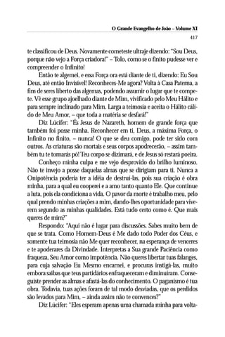 O Grande Evangelho de João ––Volume XI
                                     O Grande Evangelho de João Volume X
                                                                       417

te classificou de Deus. Novamente cometeste ultraje dizendo: “Sou Deus,
porque não vejo a Força criadora!” – Tolo, como se o finito pudesse ver e
compreender o Infinito!
      Então te algemei, e essa Força ora está diante de ti, dizendo: Eu Sou
Deus, até então Invisível! Reconheces-Me agora? Volta à Casa Paterna, a
fim de seres liberto das algemas, podendo assumir o lugar que te compe-
te. Vê esse grupo ajoelhado diante de Mim, vivificado pelo Meu Hálito e
para sempre inclinado para Mim. Larga a teimosia e aceita o Hálito cáli-
do de Meu Amor, – que toda a matéria se desfará!”
      Diz Lúcifer: “És Jesus de Nazareth, homem de grande força que
também foi posse minha. Reconhecer em ti, Deus, a máxima Força, o
Infinito no finito, – nunca! O que se deu comigo, pode ter sido com
outros. As criaturas são mortais e seus corpos apodrecerão, – assim tam-
bém tu te tornarás pó! Teu corpo se dizimará, e de Jesus só restará poeira.
      Conheço minha culpa e me vejo desprovido do brilho luminoso.
Não te invejo a posse daquelas almas que se dirigiam para ti. Nunca a
Onipotência poderia ter a idéia de destruí-las, pois sua criação é obra
minha, para a qual eu cooperei e a amo tanto quanto Ele. Que continue
a luta, pois ela condiciona a vida. O pavor da morte é trabalho meu, pelo
qual prendo minhas criações a mim, dando-lhes oportunidade para vive-
rem segundo as minhas qualidades. Está tudo certo como é. Que mais
queres de mim?”
      Respondo: “Aqui não é lugar para discussões. Sabes muito bem de
que se trata. Como Homem-Deus é Me dado todo Poder dos Céus, e
somente tua teimosia não Me quer reconhecer, na esperança de venceres
e te apoderares da Divindade. Interpretas a Sua grande Paciência como
fraqueza, Seu Amor como impotência. Não queres libertar tuas falanges,
para cuja salvação Eu Mesmo encarnei, e procuras instigá-las, muito
embora saibas que teus partidários enfraqueceram e diminuíram. Conse-
guiste prender as almas e afastá-las do conhecimento. O paganismo é tua
obra. Todavia, tuas ações foram de tal modo desviadas, que os perdidos
são levados para Mim, – ainda assim não te convences?”
      Diz Lúcifer: “Eles esperam apenas uma chamada minha para volta-
 