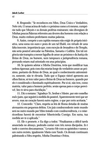 Jakob Lorber
42

      8. Respondo: “Se reconheces em Mim, Deus Único e Verdadeiro,
Nele crês, O amas acima de tudo e o próximo como a ti mesmo, cumpri-
rás tudo que Moysés e os demais profetas ensinaram; não divergiam de
Minhas poucas Palavras referentes aos deveres dos homens com relação a
Deus, muito embora proferissem muitas palavras.
      9. Assim, compete a um capitão romano não exigir de própria inici-
ativa, uma soma em ouro e prata de um tal Ebahl, em virtude de uma
falta inocente, importância que, com exceção de Jerusalém e do Templo,
não seria possível arrecadar na Palestina, Samaria e Galiléia. Em tal exi-
gência não transpira a menor fagulha de amor ao próximo e da Justiça do
Reino de Deus, no homem, nem tampouco a jurisprudência romana,
provando estares mal orientado em seus princípios.
      10. Se quiseres adotar a Minha Doutrina, terás que modificar tuas
ordens rigorosas; pois com elas estarias longe do verdadeiro amor ao pró-
ximo, portanto do Reino de Deus, ao qual o conhecimento astronômi-
co, somente, não te elevaria. Tudo que o Espaço visível apresenta aos
olhos físicos, só tem valor para o Reino de Deus no homem, quando por
ele é considerado e iluminado espiritualmente. Por si só, não tem, como
matéria, valor para o homem perfeito, senão apenas para o corpo perecí-
vel. Isto te sirva para elucidação.”
      11. Diz o romano: “Agradeço-Te, Senhor e Mestre, por este conselho
real e justo, que seguirei à medida do possível. Aparentemente terei que ser
severo, mas no coração haverá outro regime, o que por certo aceitarás.”
      12. Concordo: “Claro, respeita as leis de Roma dotadas de muitas
atenuantes em pequenos delitos. Um juiz condescendente neste mundo
será no outro mundo por Mim tratado com condescendência, e o mise-
ricordioso haverá de encontrar Misericórdia Comigo. Em suma, tua
medida ser-te-á aplicada.”
      13. Ele o promete, e Eu digo a todos: “Finalizamos a difícil tarefa
anunciada no almoço, podendo contar com três novos discípulos. Já é
tarde e convém descansarmos.” Levanto-Me com os apóstolos e vamos a
um outro recinto, igualmente Maria com Yarah. Os demais continuam
palestrando a Meu respeito, Minha Doutrina e Feitos.
 