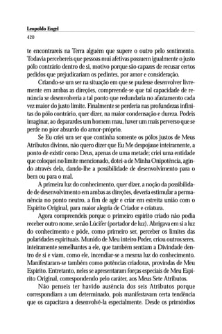 Leopoldo Engel
Jakob Lorber
420

te encontrareis na Terra alguém que supere o outro pelo sentimento.
Todavia percebereis que pessoas mui afetivas possuem igualmente o justo
pólo contrário dentro de si, motivo porque são capazes de recusar certos
pedidos que prejudicariam os pedintes, por amor e consideração.
     Criando-se um ser na situação em que se pudesse desenvolver livre-
mente em ambas as direções, compreende-se que tal capacidade de re-
núncia se desenvolveria a tal ponto que redundaria no afastamento cada
vez maior do justo limite. Finalmente se perderia nas profundezas infini-
tas do pólo contrário, quer dizer, na maior condensação e dureza. Podeis
imaginar, ao deparardes um homem mau, haver um mais perverso que se
perde no pior absurdo do amor-próprio.
     Se Eu criei um ser que continha somente os pólos justos de Meus
Atributos divinos, não quero dizer que Eu Me despojasse inteiramente, a
ponto de existir como Deus, apenas de uma metade; criei uma entidade
que coloquei no limite mencionado, dotei-a de Minha Onipotência, agin-
do através dela, dando-lhe a possibilidade de desenvolvimento para o
bem ou para o mal.
     A primeira luz do conhecimento, quer dizer, a noção da possibilida-
de de desenvolvimento em ambas as direções, deveria estimular a perma-
nência no ponto neutro, a fim de agir e criar em estreita união com o
Espírito Original, para maior alegria de Criador e criatura.
     Agora compreendeis porque o primeiro espírito criado não podia
receber outro nome, senão Lúcifer (portador de luz). Abrigava em si a luz
do conhecimento e pôde, como primeiro ser, perceber os limites das
polaridades espirituais. Munido de Meu inteiro Poder, criou outros seres,
inteiramente semelhantes a ele, que também sentiam a Divindade den-
tro de si e viam, como ele, incendiar-se a mesma luz do conhecimento.
Manifestaram-se também como potências criadoras, provindas de Meu
Espírito. Entretanto, neles se apresentaram forças especiais de Meu Espí-
rito Original, correspondendo pelo caráter, aos Meus Sete Atributos.
     Não penseis ter havido ausência dos seis Atributos porque
correspondiam a um determinado, pois manifestavam certa tendência
que os capacitava a desenvolvê-la especialmente. Desde os primórdios
 