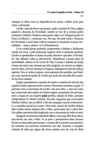 O Grande Evangelho de João ––Volume XI
                                    O Grande Evangelho de João Volume X
                                                                      421

coloquei os Meus seres na dependência de outros, melhor meio para
evitar a presunção.
      Lúcifer, sabendo dever representar o pólo contrário de Deus, julgou
possível a absorção da Divindade, caindo no erro de a criatura poder
consumir o Infinito. Também neste ponto valia a Lei: Ninguém pode ver
Deus (o Infinito), e continuar vivo. Por isto, ele pôde sentir a Natureza
da Divindade e ouvir Suas Ordens enquanto se mantinha na justa neu-
tralidade, – nunca, porém, vê-La Pessoalmente.
      O ser criado jamais podendo compreender o Infinito e facilmente
caindo em erros, e pela inclinação negativa neles se podendo positivar,
Lúcifer se aprofundou na ilusão de poder absorver e prender a Divinda-
de, não obstante todas as advertências. Abandonou o ponto justo da
neutralidade, afastou-se do centro de Meu Coração e insistiu no desejo
errôneo de atrair suas criaturas que dele surgiram, no entanto se origina-
ram de Mim, a fim de dominar os Espaços, habitados de seres de todas as
espécies. Deu-se então a ruptura, uma separação dos partidos, que finali-
zou com a perda do poder de Lúcifer que junto de seus afins ficou priva-
do da força criadora.
      Surgiu naturalmente a questão de resolver o destino do exército dos
espíritos caídos, aparentemente mortos. Havia dois caminhos a seguir. O
primeiro seria o extermínio de Lúcifer com seus afins, e criar um outro
que certamente seria sujeito ao mesmo engano, porquanto não seria pos-
sível a criação de um espírito mais perfeito, isolado de Mim, portanto
independente de Minha Vontade. Inventar máquinas que executassem
Minhas Ordens, não era difícil. A fim de conseguir a luz do conhecimen-
to, o caminho inicial era o único. Mas como, através de Lúcifer, tinham
sido criados outros espíritos fiéis a Mim, pertenciam eles à esfera dele.
Um súbito extermínio dele implicaria com o extermínio de todos os seres.
      Imaginai um homem rodeado de filhos e netos que dele descendem,
mas devem sua vida a Mim. Se as ações e pensamentos desse homem
devem ser destruídos para sempre, o mesmo deve acontecer aos parentes,
do contrário sua memória continuaria com eles. Somente a completa
extinção de tudo que algum dia tivera contato com ele, seja de efeito
 