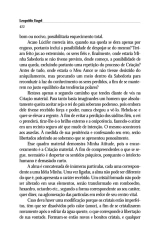 Leopoldo Engel
Jakob Lorber
422

bom ou nocivo, possibilitaria esquecimento total.
      Acaso Lúcifer merecia isto, quando sua queda se dera apenas por
engano, portanto inclui a possibilidade de despojar-se do mesmo? Teri-
am feito jus ao extermínio, os seres fiéis e, finalmente, onde estaria Mi-
nha Sabedoria se não tivesse previsto, desde começo, a possibilidade de
uma queda, excluindo portanto uma repetição do processo de Criação?
Antes de tudo, onde estaria o Meu Amor se não tivesse desistido do
aniquilamento, mas procurado um meio dentro da Sabedoria para
reconduzir à luz do conhecimento os seres perdidos, a fim de se mante-
rem no justo equilíbrio das tendências polares?
      Restava apenas o segundo caminho que tendes diante de vós na
Criação material. Para tanto basta imaginardes um homem que absolu-
tamente queira aceitar seja o rei do país soberano poderoso, pois embora
dele tivesse recebido força e poder, nunca chegou a vê-lo. Rebela-se e
quer-se elevar a regente. A fim de evitar a perdição dos súditos fiéis, o rei
o prenderá, tirar-lhe-á o brilho externo e a onipotência, fazendo-o atirar
em um recinto seguro até que mude de intenção. O mesmo acontecerá
aos asseclas. À medida de sua penitência e confessando seu erro, serão
libertados aderindo ao soberano que se apresentou pessoalmente.
      Esse quadro material demonstra Minha Atitude, pois o encar-
ceramento é a Criação material. A fim de compreenderdes o que se se-
gue, necessário é despertar os sentidos psíquicos, porquanto o intelecto
humano é demasiado curto.
      A alma é concatenada de inúmeras partículas, cada uma correspon-
dente a uma Idéia Minha. Uma vez ligadas, a alma não pode ser diferente
do que é, pois apresenta o caráter recebido. Um cristal formado não pode
ser alterado em seus elementos, senão transformado em romboedro,
hexaedro, octaedro etc., segundo a forma correspondente ao seu caráter,
quer dizer, na aglomeração das partículas em redor de seu centro vital.
      Caso deva haver uma modificação porque os cristais estão imperfei-
tos, têm que ser dissolvidos pelo calor (amor), a fim de se cristalizarem
novamente após o esfriar da água quente, o que corresponde à libertação
de sua vontade. Formam-se então novos e bonitos cristais, e qualquer
 