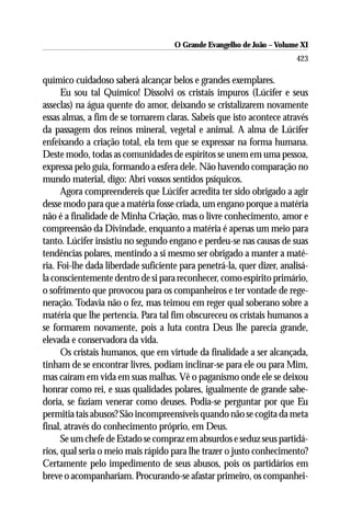 O Grande Evangelho de João ––Volume XI
                                     O Grande Evangelho de João Volume X
                                                                        423

químico cuidadoso saberá alcançar belos e grandes exemplares.
      Eu sou tal Químico! Dissolvi os cristais impuros (Lúcifer e seus
asseclas) na água quente do amor, deixando se cristalizarem novamente
essas almas, a fim de se tornarem claras. Sabeis que isto acontece através
da passagem dos reinos mineral, vegetal e animal. A alma de Lúcifer
enfeixando a criação total, ela tem que se expressar na forma humana.
Deste modo, todas as comunidades de espíritos se unem em uma pessoa,
expressa pelo guia, formando a esfera dele. Não havendo comparação no
mundo material, digo: Abrí vossos sentidos psíquicos.
      Agora compreendereis que Lúcifer acredita ter sido obrigado a agir
desse modo para que a matéria fosse criada, um engano porque a matéria
não é a finalidade de Minha Criação, mas o livre conhecimento, amor e
compreensão da Divindade, enquanto a matéria é apenas um meio para
tanto. Lúcifer insistiu no segundo engano e perdeu-se nas causas de suas
tendências polares, mentindo a si mesmo ser obrigado a manter a maté-
ria. Foi-lhe dada liberdade suficiente para penetrá-la, quer dizer, analisá-
la conscientemente dentro de si para reconhecer, como espírito primário,
o sofrimento que provocou para os companheiros e ter vontade de rege-
neração. Todavia não o fez, mas teimou em reger qual soberano sobre a
matéria que lhe pertencia. Para tal fim obscureceu os cristais humanos a
se formarem novamente, pois a luta contra Deus lhe parecia grande,
elevada e conservadora da vida.
      Os cristais humanos, que em virtude da finalidade a ser alcançada,
tinham de se encontrar livres, podiam inclinar-se para ele ou para Mim,
mas caíram em vida em suas malhas. Vê o paganismo onde ele se deixou
honrar como rei, e suas qualidades polares, igualmente de grande sabe-
doria, se faziam venerar como deuses. Podia-se perguntar por que Eu
permitia tais abusos? São incompreensíveis quando não se cogita da meta
final, através do conhecimento próprio, em Deus.
      Se um chefe de Estado se compraz em absurdos e seduz seus partidá-
rios, qual seria o meio mais rápido para lhe trazer o justo conhecimento?
Certamente pelo impedimento de seus abusos, pois os partidários em
breve o acompanhariam. Procurando-se afastar primeiro, os companhei-
 