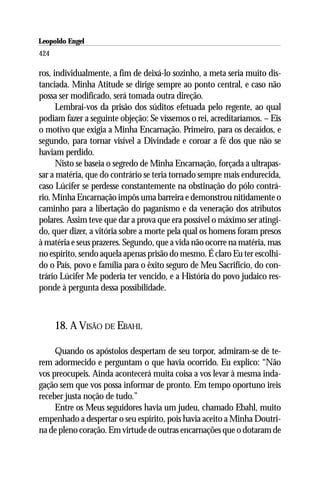Leopoldo Engel
Jakob Lorber
424

ros, individualmente, a fim de deixá-lo sozinho, a meta seria muito dis-
tanciada. Minha Atitude se dirige sempre ao ponto central, e caso não
possa ser modificado, será tomada outra direção.
      Lembrai-vos da prisão dos súditos efetuada pelo regente, ao qual
podiam fazer a seguinte objeção: Se víssemos o rei, acreditaríamos. – Eis
o motivo que exigia a Minha Encarnação. Primeiro, para os decaídos, e
segundo, para tornar visível a Divindade e coroar a fé dos que não se
haviam perdido.
      Nisto se baseia o segredo de Minha Encarnação, forçada a ultrapas-
sar a matéria, que do contrário se teria tornado sempre mais endurecida,
caso Lúcifer se perdesse constantemente na obstinação do pólo contrá-
rio. Minha Encarnação impôs uma barreira e demonstrou nitidamente o
caminho para a libertação do paganismo e da veneração dos atributos
polares. Assim teve que dar a prova que era possível o máximo ser atingi-
do, quer dizer, a vitória sobre a morte pela qual os homens foram presos
à matéria e seus prazeres. Segundo, que a vida não ocorre na matéria, mas
no espírito, sendo aquela apenas prisão do mesmo. É claro Eu ter escolhi-
do o País, povo e família para o êxito seguro de Meu Sacrifício, do con-
trário Lúcifer Me poderia ter vencido, e a História do povo judaico res-
ponde à pergunta dessa possibilidade.



      18. A VISÃO DE EBAHL

     Quando os apóstolos despertam de seu torpor, admiram-se de te-
rem adormecido e perguntam o que havia ocorrido. Eu explico: “Não
vos preocupeis. Ainda acontecerá muita coisa a vos levar à mesma inda-
gação sem que vos possa informar de pronto. Em tempo oportuno ireis
receber justa noção de tudo.”
     Entre os Meus seguidores havia um judeu, chamado Ebahl, muito
empenhado a despertar o seu espírito, pois havia aceito a Minha Doutri-
na de pleno coração. Em virtude de outras encarnações que o dotaram de
 