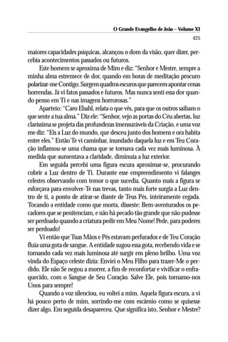 O Grande Evangelho de João ––Volume XI
                                     O Grande Evangelho de João Volume X
                                                                       425

maiores capacidades psíquicas, alcançou o dom da visão, quer dizer, per-
cebia acontecimentos passados ou futuros.
      Este homem se aproxima de Mim e diz: “Senhor e Mestre, sempre a
minha alma estremece de dor, quando em horas de meditação procuro
polarizar-me Contigo. Surgem quadros escuros que parecem apontar cenas
horrendas. Já vi fatos passados e futuros. Mas nunca senti essa dor quan-
do penso em Ti e nas imagens horrorosas.”
      Aparteio: “Caro Ebahl, relata o que vês, para que os outros saibam o
que sente a tua alma.” Diz ele: “Senhor, vejo as portas do Céu abertas, luz
claríssima se projeta das profundezas imensuráveis da Criação, e uma voz
me diz: “Eis a Luz do mundo, que desceu junto dos homens e ora habita
entre eles.” Então Te vi caminhar, inundado daquela luz e em Teu Cora-
ção inflamou-se uma chama que se tornava cada vez mais luminosa. À
medida que aumentava a claridade, diminuía a luz exterior.
      Em seguida percebi uma figura escura aproximar-se, procurando
cobrir a Luz dentro de Ti. Durante esse empreendimento vi falanges
celestes observando com temor o que sucedia. Quanto mais a figura se
esforçava para envolver-Te nas trevas, tanto mais forte surgia a Luz den-
tro de ti, a ponto de atirar-se diante de Teus Pés, inteiramente cegada.
Tocando a entidade como que morta, disseste: Bem-aventurados os pe-
cadores que se penitenciam, e não há pecado tão grande que não pudesse
ser perdoado quando a criatura pedir em Meu Nome! Pede, para poderes
ser perdoado!
      Vi então que Tuas Mãos e Pés estavam perfurados e de Teu Coração
fluía uma gota de sangue. A entidade sugou essa gota, recebendo vida e se
tornando cada vez mais luminosa até surgir em pleno brilho. Uma voz
vinda do Espaço celeste dizia: Enviei o Meu Filho para trazer-Me o per-
dido. Ele não Se negou a morrer, a fim de reconfortar e vivificar o enfra-
quecido, com o Sangue de Seu Coração. Salve Ele, pois tornamo-nos
Unos para sempre!
      Quando a voz silenciou, eu voltei a mim. Aquela figura escura, a vi
há pouco perto de mim, sorrindo-me com escárnio como se quisesse
dizer algo. Em seguida desapareceu. Que significa isto, Senhor e Mestre?
 