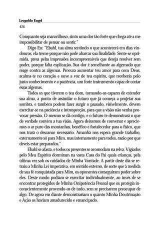 Leopoldo Engel
Jakob Lorber
426

Conquanto seja maravilhoso, sinto uma dor tão forte que chega até a me
impossibilitar de pensar ou sentir.”
      Digo Eu: “Ebahl, tua alma sentindo o que acontecerá em dias vin-
douros, ela treme porque não pode abarcar sua finalidade. Sente-se opri-
mida, presa pelas impressões incompreensíveis que deseja resolver sem
poder, porque falta explicação. Sua dor é semelhante ao algemado que
reage contra as algemas. Procura aumentar teu amor para com Deus,
acalma-te no coração e ouve a voz de teu espírito, que receberás pelo
justo conhecimento e a paciência, um forte instrumento capaz de cortar
essas algemas.
      Todos os que tiverem o teu dom, tornando-os capazes de estender
sua alma, a ponto de assimilar o futuro que já começa a projetar sua
sombra, e também podem fazer surgir o passado, visivelmente, devem
exercitar-se na paciência e introspecção, para que a visão não venha pro-
vocar pressão. O mesmo se dá contigo, e o futuro te demonstrará o que
de verdade contém a tua visão. Agora deixemos de conversar e aprecie-
mos o ar puro das montanhas, benéfico e fortalecedor para o físico, que
nos trará o descanso necessário. Amanhã nos espera grande trabalho,
externamente só para Mim, mas internamente para todos, razão por que
deveis estar preparados.”
      Ebahl se afasta, e todos os presentes se acomodam na relva. Vigiados
pelo Meu Espírito dormiram na vasta Casa do Pai quais crianças, pela
última vez sob os cuidados de Minha Vontade. A partir deste dia se re-
traiu a Minha Lei imperativa, em sentido externo, de sorte que à medida
de sua fé conquistada para Mim, os oponentes conseguiram poder sobre
eles. Deste modo podiam se exercitar individualmente, ao invés de se
encontrar protegidos de Minha Onipotência Pessoal que os protegia in-
conscientemente provendo-os de tudo, sem se precisarem preocupar de
algo. De agora em diante demonstrariam o quanto Minha Doutrinação
e Ação os haviam amadurecido e emancipado.
 