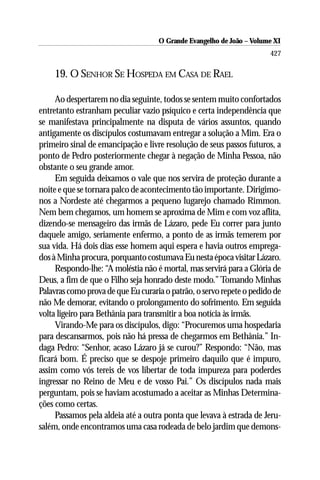O Grande Evangelho de João –– VolumeXI
                                     O Grande Evangelho de João Volume X
                                                                      427

    19. O SENHOR SE HOSPEDA EM CASA DE RAEL

     Ao despertarem no dia seguinte, todos se sentem muito confortados
entretanto estranham peculiar vazio psíquico e certa independência que
se manifestava principalmente na disputa de vários assuntos, quando
antigamente os discípulos costumavam entregar a solução a Mim. Era o
primeiro sinal de emancipação e livre resolução de seus passos futuros, a
ponto de Pedro posteriormente chegar à negação de Minha Pessoa, não
obstante o seu grande amor.
     Em seguida deixamos o vale que nos servira de proteção durante a
noite e que se tornara palco de acontecimento tão importante. Dirigimo-
nos a Nordeste até chegarmos a pequeno lugarejo chamado Rimmon.
Nem bem chegamos, um homem se aproxima de Mim e com voz aflita,
dizendo-se mensageiro das irmãs de Lázaro, pede Eu correr para junto
daquele amigo, seriamente enfermo, a ponto de as irmãs temerem por
sua vida. Há dois dias esse homem aqui espera e havia outros emprega-
dos à Minha procura, porquanto costumava Eu nesta época visitar Lázaro.
     Respondo-lhe: “A moléstia não é mortal, mas servirá para a Glória de
Deus, a fim de que o Filho seja honrado deste modo.” Tomando Minhas
Palavras como prova de que Eu curaria o patrão, o servo repete o pedido de
não Me demorar, evitando o prolongamento do sofrimento. Em seguida
volta ligeiro para Bethânia para transmitir a boa notícia às irmãs.
     Virando-Me para os discípulos, digo: “Procuremos uma hospedaria
para descansarmos, pois não há pressa de chegarmos em Bethânia.” In-
daga Pedro: “Senhor, acaso Lázaro já se curou?” Respondo: “Não, mas
ficará bom. É preciso que se despoje primeiro daquilo que é impuro,
assim como vós tereis de vos libertar de toda impureza para poderdes
ingressar no Reino de Meu e de vosso Pai.” Os discípulos nada mais
perguntam, pois se haviam acostumado a aceitar as Minhas Determina-
ções como certas.
     Passamos pela aldeia até a outra ponta que levava à estrada de Jeru-
salém, onde encontramos uma casa rodeada de belo jardim que demons-
 