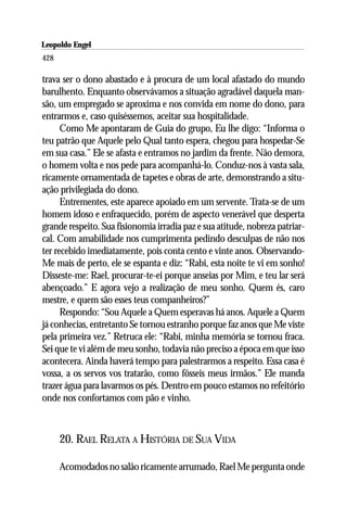 Leopoldo Engel
Jakob Lorber
428

trava ser o dono abastado e à procura de um local afastado do mundo
barulhento. Enquanto observávamos a situação agradável daquela man-
são, um empregado se aproxima e nos convida em nome do dono, para
entrarmos e, caso quiséssemos, aceitar sua hospitalidade.
      Como Me apontaram de Guia do grupo, Eu lhe digo: “Informa o
teu patrão que Aquele pelo Qual tanto espera, chegou para hospedar-Se
em sua casa.” Ele se afasta e entramos no jardim da frente. Não demora,
o homem volta e nos pede para acompanhá-lo. Conduz-nos à vasta sala,
ricamente ornamentada de tapetes e obras de arte, demonstrando a situ-
ação privilegiada do dono.
      Entrementes, este aparece apoiado em um servente. Trata-se de um
homem idoso e enfraquecido, porém de aspecto venerável que desperta
grande respeito. Sua fisionomia irradia paz e sua atitude, nobreza patriar-
cal. Com amabilidade nos cumprimenta pedindo desculpas de não nos
ter recebido imediatamente, pois conta cento e vinte anos. Observando-
Me mais de perto, ele se espanta e diz: “Rabi, esta noite te vi em sonho!
Disseste-me: Rael, procurar-te-ei porque anseias por Mim, e teu lar será
abençoado.” E agora vejo a realização de meu sonho. Quem és, caro
mestre, e quem são esses teus companheiros?”
      Respondo: “Sou Aquele a Quem esperavas há anos. Aquele a Quem
já conhecias, entretanto Se tornou estranho porque faz anos que Me viste
pela primeira vez.” Retruca ele: “Rabi, minha memória se tornou fraca.
Sei que te vi além de meu sonho, todavia não preciso a época em que isso
acontecera. Ainda haverá tempo para palestrarmos a respeito. Essa casa é
vossa, a os servos vos tratarão, como fôsseis meus irmãos.” Ele manda
trazer água para lavarmos os pés. Dentro em pouco estamos no refeitório
onde nos confortamos com pão e vinho.



      20. RAEL RELATA A HISTÓRIA DE SUA VIDA

      Acomodados no salão ricamente arrumado, Rael Me pergunta onde
 