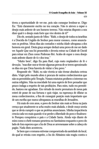 O Grande Evangelho de João –– VolumeXI
                                     O Grande Evangelho de João Volume X
                                                                      429

tivera a oportunidade de ver-me, pois não consegue lembrar-se. Digo
Eu: “Está claramente escrito no teu coração. Não te atreves a expor o
desejo mais ardente de um homem terreno. Não estarias disposto a nos
dizer qual é o desejo mais forte que vive dentro de ti?”
     Diz ele, sentado junto de Mim: “Rabi, o desejo de todos os israelitas
é a Descida do Ungido do Senhor para morar conosco, como anuncia-
ram os profetas. Meus dias são contados e minha idade ultrapassa a dos
homens em geral. Desta graça sempre deduzi uma prova de me ser dado
ver Aquele Que nos foi prometido e deveria entrar na Cidade de David
para reinar em Zion como Poderoso Rei. Acabo de expor o meu desejo
mais ardente diante de ti e dos teus.”
     “Muito bem”, digo Eu para Rael, cujo rosto resplandece de fé e
devoção, “mas dize-nos se tiveste algumas provas de se terem aproximado
os dias em que Deus haveria de visitar o Seu povo.”
     Responde ele: “Rabi, eu não viveria se não tivesse absoluta certeza
disto. Viajei pelo mundo afora à procura de outros conhecimentos que
não os permitidos pelo Templo. Nossos estatutos proíbem o interesse em
outras religiões. Mas na mocidade fui uma espécie de livre pensador que
pouco indaga a respeito de tais proibições. Para mim, tudo era permiti-
do, bastava me agradasse. Em virtude da morte prematura de meus pais
entrei de posse de sua fortuna e quis viajar, na esperança de dilatar os
meus conhecimentos, a fim de conseguir posição mais importante que
de um escriba que nunca ultrapassou as muralhas de Jerusalém.
     Há mais de cem anos, o povo do Senhor não mais se firma na justa
crença que atualmente se acha muito mais abalada, e desde moço sentia
que se devia cumprir o que os profetas anunciaram. Minha impaciência
crescia cada vez mais quando vi se perder a liberdade do povo e finalmen-
te Pompeu conquistou o país e a Cidade Santa. Ainda vejo diante de
mim como o chefe romano penetrou no Santíssimo enquanto o povo do
lado de fora esperava que a Ira de Deus se arremessasse sobre a cabeça do
pagão. Nada disto aconteceu.
     Se bem que o romano estivesse compenetrado da santidade do local,
do qual se retraiu com respeito, a Ira do Altíssimo não reagiu contra o
 