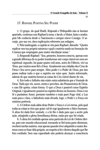 O Grande Evangelho de João – Volume X
                                                                         43

     17. RAPHAEL POSITIVA SEU PODER

     1. O grupo, do qual Ebahl, Kisjonah e Philopoldo não se haviam
apartado, continua com Raphael à mesa, e Jacob, o Maior, fazia o orador,
pois Me conhecia desde o Nascimento e sempre esteve Comigo. O ar-
canjo, por sua vez, dava explicações referentes aos milagres.
     2. Pela madrugada, o capitão se vira para Raphael, dizendo: “Queira
explicar-nos tua própria natureza e qual a matéria usada na formação do
Cosmos que empregaste para maior elucidação nossa.”
     3. Responde Raphael: “Sou, primeiro, homem como tu, apenas com
a grande diferença de eu poder transformar este corpo visível em meu ser
espiritual; segundo, há quase quatro mil anos, antes do Dilúvio, vivi na
Terra, por muitos anos fiel a Deus. Atualmente sou cidadão dos Céus de
Deus e Seu servo para sempre. Meu poder é o Poder de Deus; por isto
posso realizar tudo o que o espírito em mim quer. Assim informado,
saberás de que matéria formei as coisas do Céu visível diante de vós.
     4. Em todo o Infinito não existe outra substância que a Vontade de
Deus. Tudo que vês, ouves, sentes e percebes, são Pensamentos de Deus,
e caso Ele queira, criam forma. O que a Deus é possível como Espírito
Original, é igualmente possível ao espírito divino no homem. Deus é em
Si o puríssimo Amor, portanto também o mais puro Fogo vital, a Luz
mais pura e clara, a Sabedoria mais elevada, logo, o Poder e a Força em
máxima potência.
     5. A Ordem mais sábia desse Poder e Força é a Lei eterna, pela qual
todas as coisas se têm que guiar; tal lei rege igualmente o físico humano.
À alma foi dada livre vontade, e a lei lhe é dada para que a aceite pela
ação, atingindo a plena Semelhança divina, razão por que foi criada.
     6. À alma foi confiada apenas uma partícula da Lei de Ordem divi-
na, para este mundo educacional; tornando-se fiel nesta parte diminuta,
receberá tarefas maiores, mas apenas quando tiver adquirido a maior des-
treza como se fosse dela própria, no respeito à lei e dentro daquilo que lhe
fora confiado. Sem essa capacidade não poderia alcançar a consciência
 