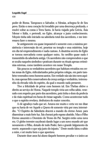 Leopoldo Engel
Jakob Lorber
430

poder de Roma. Tampouco o Salvador, o Messias, achegou-Se de Seu
povo. Então o meu coração foi invadido por uma descrença profunda, e
resolvi voltar as costas à Terra Santa. Já havia viajado pela Grécia, Ásia
Menor e Itália, e pretendi, no Egito, alcançar o justo conhecimento.
Moysés tinha sido iniciado na sabedoria total dos sacerdotes, e me inte-
ressava fazer o mesmo.
     Se antigamente era quase impossível e somente com a máxima per-
sistência e intercessão do rei, penetrar no templo e seus mistérios, hoje
em dia tal empreendimento é nada custoso. A doutrina secreta do Egito
se tornou mercadoria como qualquer outra. Ao neófito quase nada é
transmitido da sabedoria antiga. Os sacerdotes não compreendem o que
se oculta naqueles símbolos e praticam durante os rituais apenas cerimô-
nias externas, como também acontece em nosso Templo.
     São poucos os verdadeiros sacerdotes que habitam retraídos em cer-
tas zonas do Egito, ridicularizados pelos próprios colegas, em parte tam-
bém venerados como homens santos. Em verdade não são isto nem aqui-
lo, mas apenas fiéis conservadores da crença antiga e verdadeira, testemu-
nho da elevada vida do espírito, da qual o mundo nada pressente.
     Tive a felicidade de privar com homem tal. Em Thebas obtive o
direito ao serviço de Horus. Naquele templo vivia um velho sábio, vene-
rado com respeito por parte dos sacerdotes, pois tinha o dom da profecia
e da visão espiritual em horas de êxtase sagrado. Como acontecesse tudo
o que o espírito revelava, desfrutava do maior conceito.
     A ele agradeço tudo que sei. Amava-me muito e certa vez me disse
que eu havia de ver Aquele a Quem ele somente viria por meu intermé-
dio. “O Espírito da Sabedoria descerá a mando do eterno Amor, para
disseminar a mais forte luz. Ísis chorará pelo esposo abatido. Mas o Filho
Eterno assumirá o Domínio do Trono do Pai. Surgirá então uma nova
era. O globo terrestre soçobrará dando lugar a um novo mundo até que
novamente o Filho, dotado de todo Poder, fará o grande Julgamento da
morte, separando o que seja justo do injusto.” Deste modo falou o sábio
a mim, e sei muito bem o que apontava.
     Durante doze anos fui aluno daquele homem peculiar e o único ao
 