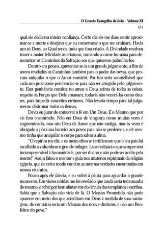 O Grande Evangelho de João ––Volume XI
                                     O Grande Evangelho de João Volume X
                                                                       431

qual ele dedicava inteira confiança. Certo dia ele me disse sentir aproxi-
mar-se a morte e desejava que eu conservasse o que me ensinara. Havia
um só Deus, ao Qual servia tudo que fora criado. A Divindade resolveu
trazer a maior felicidade às criaturas, tomando a carne humana para de-
monstrar os Caminhos da Salvação aos que quiserem palmilhá-los.
     Dentro em pouco, apresentar-se-ia um grande julgamento, a fim de
serem revelados os Caminhos também para o poder das trevas, que pro-
cura aniquilar o que o Amor constrói. Por isto seria aconselhável que
cada um procurasse penitenciar-se para não ser atingido pelo julgamen-
to. Essa penitência consiste no amor a Deus acima de todas as coisas,
respeito às Forças que Dele emanam, todavia não venerá-las como deu-
ses, para impedir conceitos errôneos. Não levaria tempo para tal julga-
mento destronar todos os deuses.
     Devia eu jurar de conservar a fé em Um Deus. É o Mesmo que por
ele fora encontrado. Não era Deus de vingança como muitas vezes é
cognominado, mas um Deus de Amor que não castiga, mas às vezes é
obrigado a pôr uma barreira aos povos para não se perderem, e até mes-
mo tinha que aniquilar o corpo para salvar a alma.
     “O espírito me diz, e os meus olhos se certificaram que o teu país foi
escolhido a vislumbrar o grande milagre. Lá se realizará o que sempre será
incompreensível à humanidade, por ser divino e não pode ser aceito pela
mente!” Assim falou o mentor e guia nos mistérios espirituais da religião
egípcia, que de certo modo contém as mesmas verdades encontradas em
nossos estatutos.
     Pouco após ele falecia, e eu voltei à pátria para aguardar o grande
momento. Em visões nítidas me foi revelado que ainda seria testemunha
do mesmo, e achei por bem afastar-me do círculo dos templários e escribas.
Sabia que a Salvação não viria de lá. O Messias Prometido não pode
aparecer em meio dos que acreditam em Deus à medida de suas vanta-
gens, do contrário seria um Messias dos ricos e distintos, e não um Ben-
feitor do povo.”
 