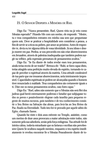 Leopoldo Engel
Jakob Lorber
432

      21. O SENHOR DESPERTA A MEMÓRIA DE RAEL

      Digo Eu: “Nunca pressentiste, Rael, Quem viria ou já veio como
Messias esperado?” Fitando-Me com um sorriso, ele responde: “Mestre,
tu e teus companheiros entrastes em minha casa sem que perguntasse
quem sois. Deve se praticar a hospitalidade sem considerar a pessoa, a
fim de servir-se a ricos ou pobres, por amor ao próximo. Antes de respon-
der-te, devia eu ter alguma idéia de vossa identidade. Já sou idoso e dese-
jo morrer em paz. Perdoa, se sou precavido em não criar aborrecimentos
em Jerusalém, através de palestras inadequadas que também podem sur-
gir na velhice, pela expressão prematura de pensamentos ocultos.”
      Digo Eu: “Se Eu diante de todos revelar esses teus pensamentos,
ainda terias receio de ser traído?” Retruca ele: “Rabi, se fores capaz disto,
terias atingido uma perfeição muito elevada do espírito, tornando-te ca-
paz de perceber o espiritual através da matéria. Uma atitude condenável
de tua parte que me trouxesse aborrecimentos, seria inteiramente impos-
sível. Capacidades espirituais só podem ser alcançadas quando o homem
tiver renunciado à maldade. Teus companheiros são certamente iguais a
ti. Dize-me os meus pensamentos ocultos, caso fores capaz.”
      Digo Eu: “Rael, sabes não somente que o Messias não será Rei dos
judeus qual herói externamente poderoso e lutador que subjugasse to-
dos os povos e possivelmente elegesse cada israelita para pequeno re-
gente de muitos escravos, pois também é de teu conhecimento consis-
tir o Seu Reino na Salvação das almas, para levá-las ao Seu Reino da
Paz, fixado na Eternidade. Tudo isto foi-te provado por aquele sábio do
Egito, chamado Saone.
      Quando há vinte e dois anos estiveste no Templo, assististe, como
um merino de doze anos provocara a maior admiração entre todos, não
somente pela sua sabedoria, senão pela força milagrosa. Tua atitude foi de
inteira calma, todavia estranhaste que os fariseus e escribas não percebes-
sem Quem Se ocultava naquele menino, enquanto o teu espírito imedi-
atamente te revelou encontrar-Se o Messias Pessoalmente diante de to-
 