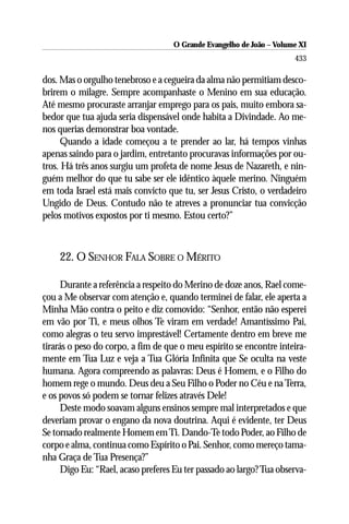 O Grande Evangelho de João ––Volume XI
                                    O Grande Evangelho de João Volume X
                                                                      433

dos. Mas o orgulho tenebroso e a cegueira da alma não permitiam desco-
brirem o milagre. Sempre acompanhaste o Menino em sua educação.
Até mesmo procuraste arranjar emprego para os pais, muito embora sa-
bedor que tua ajuda seria dispensável onde habita a Divindade. Ao me-
nos querias demonstrar boa vontade.
     Quando a idade começou a te prender ao lar, há tempos vinhas
apenas saindo para o jardim, entretanto procuravas informações por ou-
tros. Há três anos surgiu um profeta de nome Jesus de Nazareth, e nin-
guém melhor do que tu sabe ser ele idêntico àquele merino. Ninguém
em toda Israel está mais convicto que tu, ser Jesus Cristo, o verdadeiro
Ungido de Deus. Contudo não te atreves a pronunciar tua convicção
pelos motivos expostos por ti mesmo. Estou certo?”



    22. O SENHOR FALA SOBRE O MÉRITO

     Durante a referência a respeito do Merino de doze anos, Rael come-
çou a Me observar com atenção e, quando terminei de falar, ele aperta a
Minha Mão contra o peito e diz comovido: “Senhor, então não esperei
em vão por Ti, e meus olhos Te viram em verdade! Amantíssimo Pai,
como alegras o teu servo imprestável! Certamente dentro em breve me
tirarás o peso do corpo, a fim de que o meu espírito se encontre inteira-
mente em Tua Luz e veja a Tua Glória Infinita que Se oculta na veste
humana. Agora compreendo as palavras: Deus é Homem, e o Filho do
homem rege o mundo. Deus deu a Seu Filho o Poder no Céu e na Terra,
e os povos só podem se tornar felizes através Dele!
     Deste modo soavam alguns ensinos sempre mal interpretados e que
deveriam provar o engano da nova doutrina. Aqui é evidente, ter Deus
Se tornado realmente Homem em Ti. Dando-Te todo Poder, ao Filho de
corpo e alma, continua como Espírito o Pai. Senhor, como mereço tama-
nha Graça de Tua Presença?”
     Digo Eu: “Rael, acaso preferes Eu ter passado ao largo? Tua observa-
 