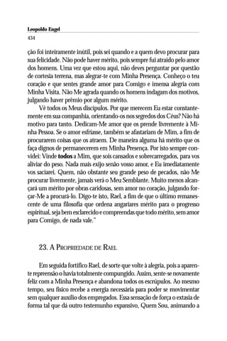 Leopoldo Engel
Jakob Lorber
434

ção foi inteiramente inútil, pois sei quando e a quem devo procurar para
sua felicidade. Não pode haver mérito, pois sempre fui atraído pelo amor
dos homens. Uma vez que estou aqui, não deves perguntar por questão
de cortesia terrena, mas alegrar-te com Minha Presença. Conheço o teu
coração e que sentes grande amor para Comigo e imensa alegria com
Minha Visita. Não Me agrada quando os homens indagam dos motivos,
julgando haver prêmio por algum mérito.
      Vê todos os Meus discípulos. Por que merecem Eu estar constante-
mente em sua companhia, orientando-os nos segredos dos Céus? Não há
motivo para tanto. Dedicam-Me amor que os prende livremente à Mi-
nha Pessoa. Se o amor esfriasse, também se afastariam de Mim, a fim de
procurarem coisas que os atraem. De maneira alguma há mérito que os
faça dignos de permanecerem em Minha Presença. Por isto sempre con-
videi: Vinde todos a Mim, que sois cansados e sobrecarregados, para vos
aliviar do peso. Nada mais exijo senão vosso amor, e Eu imediatamente
vos saciarei. Quem, não obstante seu grande peso de pecados, não Me
procurar livremente, jamais verá o Meu Semblante. Muito menos alcan-
çará um mérito por obras caridosas, sem amor no coração, julgando for-
çar-Me a procurá-lo. Digo-te isto, Rael, a fim de que o último remanes-
cente de uma filosofia que ordena angariares mérito para o progresso
espiritual, seja bem esclarecido e compreendas que todo mérito, sem amor
para Comigo, de nada vale.”



      23. A PROPRIEDADE DE RAEL

      Em seguida fortifico Rael, de sorte que volte à alegria, pois a aparen-
te repreensão o havia totalmente compungido. Assim, sente-se novamente
feliz com a Minha Presença e abandona todos os escrúpulos. Ao mesmo
tempo, seu físico recebe a energia necessária para poder se movimentar
sem qualquer auxílio dos empregados. Essa sensação de força o extasia de
forma tal que dá outro testemunho expansivo, Quem Sou, animando a
 