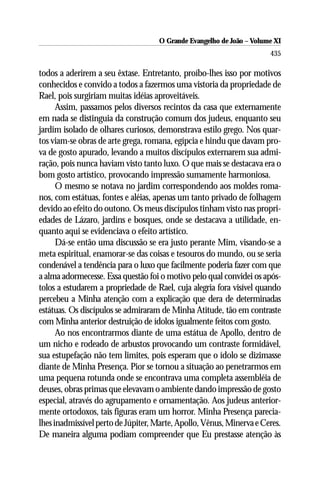 O Grande Evangelho de João ––Volume XI
                                    O Grande Evangelho de João Volume X
                                                                      435

todos a aderirem a seu êxtase. Entretanto, proíbo-lhes isso por motivos
conhecidos e convido a todos a fazermos uma vistoria da propriedade de
Rael, pois surgiriam muitas idéias aproveitáveis.
      Assim, passamos pelos diversos recintos da casa que externamente
em nada se distinguia da construção comum dos judeus, enquanto seu
jardim isolado de olhares curiosos, demonstrava estilo grego. Nos quar-
tos viam-se obras de arte grega, romana, egípcia e hindu que davam pro-
va de gosto apurado, levando a muitos discípulos externarem sua admi-
ração, pois nunca haviam visto tanto luxo. O que mais se destacava era o
bom gosto artístico, provocando impressão sumamente harmoniosa.
      O mesmo se notava no jardim correspondendo aos moldes roma-
nos, com estátuas, fontes e aléias, apenas um tanto privado de folhagem
devido ao efeito do outono. Os meus discípulos tinham visto nas propri-
edades de Lázaro, jardins e bosques, onde se destacava a utilidade, en-
quanto aqui se evidenciava o efeito artístico.
      Dá-se então uma discussão se era justo perante Mim, visando-se a
meta espiritual, enamorar-se das coisas e tesouros do mundo, ou se seria
condenável a tendência para o luxo que facilmente poderia fazer com que
a alma adormecesse. Essa questão foi o motivo pelo qual convidei os após-
tolos a estudarem a propriedade de Rael, cuja alegria fora visível quando
percebeu a Minha atenção com a explicação que dera de determinadas
estátuas. Os discípulos se admiraram de Minha Atitude, tão em contraste
com Minha anterior destruição de ídolos igualmente feitos com gosto.
      Ao nos encontrarmos diante de uma estátua de Apollo, dentro de
um nicho e rodeado de arbustos provocando um contraste formidável,
sua estupefação não tem limites, pois esperam que o ídolo se dizimasse
diante de Minha Presença. Pior se tornou a situação ao penetrarmos em
uma pequena rotunda onde se encontrava uma completa assembléia de
deuses, obras primas que elevavam o ambiente dando impressão de gosto
especial, através do agrupamento e ornamentação. Aos judeus anterior-
mente ortodoxos, tais figuras eram um horror. Minha Presença parecia-
lhes inadmissível perto de Júpiter, Marte, Apollo, Vênus, Minerva e Ceres.
De maneira alguma podiam compreender que Eu prestasse atenção às
 