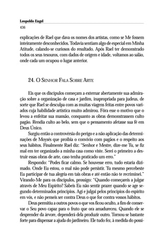 Leopoldo Engel
Jakob Lorber
436

explicações de Rael que dava os nomes dos artistas, como se Me fossem
inteiramente desconhecidos. Todavia sentiam algo de especial em Minha
Atitude, calando-se curiosos do resultado. Após Rael ter demonstrado
todos os seus tesouros, com dados de origem e idade, voltamos ao salão,
onde cada um ocupou o lugar anterior.



      24. O SENHOR FALA SOBRE ARTE

     Eis que os discípulos começam a externar abertamente sua admira-
ção sobre a organização de casa e jardim, inapropriada para judeus, de
sorte que Rael se desculpa com as muitas viagens feitas entre povos vari-
ados cuja habilidade artística muito admirou. Fôra esse o motivo que o
levou a enfeitar sua mansão, conquanto as obras demonstrassem culto
pagão. Rendia culto ao belo, sem que o pensamento afetasse sua fé em
Deus Único.
     Surgiu então a controvérsia do perigo e a não aplicação das determi-
nações de Moysés que proibia o convívio com pagãos e o respeito aos
seus hábitos. Finalmente Rael diz: “Senhor e Mestre, dize-me Tu, se fiz
mal em ter organizado a minha casa como viste. Serei o primeiro a des-
truir essas obras de arte, caso tenha praticado um erro.”
     Respondo: “Podes ficar calmo. Se houvesse erro, tudo estaria dizi-
mado. Onde Eu estou, o mal não pode persistir. Tu mesmo percebeste
Eu participar de tua alegria em tais obras e até então não te recriminei.”
Virando-Me para os discípulos, prossigo: “Quando começareis a julgar
através de Meu Espírito? Sabeis Eu não sentir prazer quando se age se-
gundo determinados princípios. Agí e julgai pelos princípios do espírito
em vós, e não penseis ser contra Deus o que for contra vossos hábitos.
     Deus permitiu a outros povos o que vos ficou oculto, a fim de conser-
var o Seu povo capaz para o fruto que ora amadureceu. Quando ele se
desprender da árvore, dependerá dela produzir outro. Tornou-se bastante
forte para dispensar a ajuda do jardineiro. Ele tudo fez, à medida do possí-
 