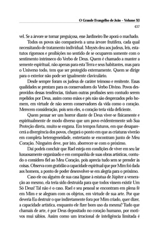 O Grande Evangelho de João ––Volume XI
                                     O Grande Evangelho de João Volume X
                                                                       437

vel. Se a árvore se tornar preguiçosa, esse Jardineiro lhe aporá o machado.
      Todos os povos são comparáveis a uma árvore frutífera, cada qual
necessitando de tratamento individual. Moysés deu aos judeus, leis, esta-
tutos rigorosos e proibições no sentido de se ocuparem somente com o
sentimento intrínseco do Verbo de Deus. Quem é chamado a manter a
semente espiritual, não apenas para esta Terra e seus habitantes, mas para
o Universo todo, tem que ser protegido externamente. Quem se dirige
para o exterior não pode ser igualmente claviculário.
      Desde sempre foram os judeus de caráter teimoso e renitente. Essas
qualidades se prestam para os conservadores do Verbo Divino. Povos des-
providos dessas tendências, tinham outras profissões sem contudo serem
repelidos por Deus, assim como mãos e pés não são desprezados pelo ho-
mem, em virtude de não serem conservadores da vida como o coração.
Merecem consideração, pois sem eles, o coração teria vida deficiente.
      Quem pensar ser um horror diante de Deus viver-se fisicamente e
espiritualmente de modo diverso que um povo evidentemente sob Sua
Proteção direta, muito se engana. Em tempos futuros, em que desapare-
cerá a divergência dos povos, chegará o ponto em que as criaturas viverão
em completa heterogeneidade, entretanto se encontram junto de Meu
Coração. Ninguém deve, por isto, aborrecer-se com o próximo.
      Daí podeis concluir que Rael esteja em condições de viver em seu lar
luxuosamente organizado e em companhia de suas obras artísticas, contu-
do o considero fiel ao Meu Coração, pois aprecia tudo sem se prender às
coisas. Observa com gratidão a capacidade espiritual que por Mim foi dada
aos homens, a ponto de poder desenvolver-se em alegria para o próximo.
      Caso ele ou alguém de sua casa ligasse à estatua de Júpiter a venera-
ção ao mesmo, ela teria sido destruída para que todos vissem existir Um
Só Deus! Tal não é o caso. Rael e seu pessoal se encontram em plena fé
em Mim e se alegram com os objetos, em virtude de sua arte. Por que
deveria Eu destruir o que indiretamente fora por Mim criado, quer dizer,
a capacidade artística, enquanto ele fizer bom uso da mesma? Tudo que
chamais de arte, é por Deus depositado no coração humano, por moti-
vos mui sábios. Assim como um irracional de inteligência limitada é
 