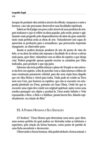 Leopoldo Engel
Jakob Lorber
438

incapaz de produzir obra artística através da reflexão, tampouco o seria o
homem, caso não procurasse desenvolver suas faculdades espirituais.
      Sabeis ser fácil julgar um povo culto através de seus produtos de arte,
pois traduzem o que se reflete na alma popular, pelo sentir, pensar e agir.
Quanto mais progredir pelo desprendimento da alma do gozo material,
tanto mais perfeitas serão as obras de arte. Naturalmente será capaz de
aproveitar as produções para o sensualismo, que provocarão impressão
repugnante, ao observador puro.
      Jamais se poderá alcançar produtos de arte do ponto de vista do
belo, se na alma do artista não repousar a faculdade de se elevar a esferas
mais puras, quer dizer, vislumbrar com os olhos do espírito o que deseja
criar. Poderá progredir apenas quando encetar os caminhos por Mim
indicados, para produzir o que seja justo.
      Salomon não teria podido esboçar o plano do Templo se não estives-
se tão livre em espírito, a fim de perceber com a visão interna o reflexo de
uma construção puramente celestial, para dar uma cópia fraca daquilo
que em Meu Reino é visível para todos. Nada pode ser criado na Terra
nem nos Céus, por homens ou espíritos, que não se encontre em estu-
penda plenitude em Deus, portanto em Suas Obras. Onde for que se
encontre uma cópia deve existir um original espiritual, assim como uma
sombra pressupõe um objeto a produzi-la. Deus sendo Infinito e Nele
repousando o Bem, o Belo e o Sublime, jamais haverá fim, falando espi-
ritualmente, na criação do Belo.”



      25. A FORMA HUMANA E SUA SALVAÇÃO

    (O Senhor): “Deus Mesmo quis determinar uma meta, quer dizer,
uma norma perfeita da qual podem ser derivadas todas as inferiores e
superiores, pela criação da forma humana, como ponto de partida de
uma linha ascendente e decrescente.
    Observando a forma humana, dela podeis deduzir a forma animal, e
 