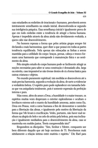 O Grande Evangelho de João ––Volume XI
                                     O Grande Evangelho de João Volume X
                                                                        439

caso estudardes os embriões de irracionais e humanos, percebereis serem
inteiramente semelhantes no estado inicial, desenvolvendo-se segundo
sua inteligência psíquica. Essa semelhança inicial é igualmente prova de
que em todo embrião existe a tendência de atingir a forma humana.
Apenas é impedido através da alma ainda não devidamente evoluída, a
quem cabe esse desenvolvimento.
     No homem repousa a forma que pelos artistas gregos sempre foi
declarada a mais harmoniosa, quer dizer a que possui em todas as partes
tendência equilibrada. Nela apenas são esboçadas as linhas a serem
mantidas para a utilidade do corpo: braços, pernas, cabeça e tronco for-
mam uma harmonia que corresponde à manutenção física e ao senti-
mento da alma.
     Pelo simples estudo do corpo humano pode-se facilmente atingir as
noções necessárias para saber se uma construção é demasiado alta, larga
ou estreita, caso impossível se não tivesse dentro de si a forma básica para
outras criaturas e objetos.
     No mundo puramente espiritual, tais medidas se desenvolvem até a
mais precisa harmonia, segundo a evolução da alma, de sorte a evidenciar
a verdadeira beleza. O espírito puro pode esplandecer em tamanha bele-
za que vos aniquilaria totalmente, pois é somente expressão da perfeição
interna e pura.
     Mas como, além do amor a Deus, a humildade é o maior tesouro, os
espíritos muitas vezes desprezam o exterior esplendoroso e ocultam o
invólucro externo sob o manto da humildade amorosa, assim como Eu,
Deus em Pessoa, vesti a carne humana a fim de demonstrar o caminho
para a libertação das almas, e igualmente pelo motivo da libertação da
forma que Me levará à crucificação. Vedes, portanto, não haver mal ne-
nhum na alegria do belo e no zelo do artista pela beleza, pois essa inclina-
ção é igualmente mediadora para o desenvolvimento da alma, caso se
mantenha em moldes justos. Tereis compreendido isto?”
     Respondem os discípulos: “Sim, Senhor e Mestre, conquanto soe
bem diferente daquilo que até hoje ouvimos de Ti. Percebemos mais
nitidamente a relação íntima entre matéria e espírito.” Diz Rael para
 