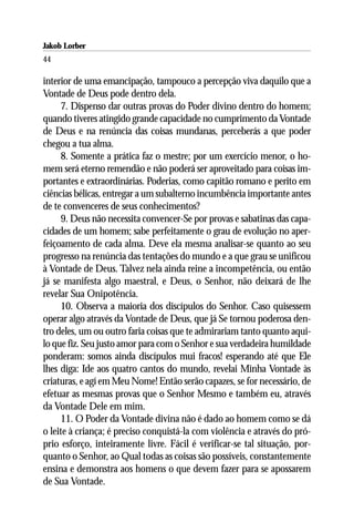 Jakob Lorber
44

interior de uma emancipação, tampouco a percepção viva daquilo que a
Vontade de Deus pode dentro dela.
     7. Dispenso dar outras provas do Poder divino dentro do homem;
quando tiveres atingido grande capacidade no cumprimento da Vontade
de Deus e na renúncia das coisas mundanas, perceberás a que poder
chegou a tua alma.
     8. Somente a prática faz o mestre; por um exercício menor, o ho-
mem será eterno remendão e não poderá ser aproveitado para coisas im-
portantes e extraordinárias. Poderias, como capitão romano e perito em
ciências bélicas, entregar a um subalterno incumbência importante antes
de te convenceres de seus conhecimentos?
     9. Deus não necessita convencer-Se por provas e sabatinas das capa-
cidades de um homem; sabe perfeitamente o grau de evolução no aper-
feiçoamento de cada alma. Deve ela mesma analisar-se quanto ao seu
progresso na renúncia das tentações do mundo e a que grau se unificou
à Vontade de Deus. Talvez nela ainda reine a incompetência, ou então
já se manifesta algo maestral, e Deus, o Senhor, não deixará de lhe
revelar Sua Onipotência.
     10. Observa a maioria dos discípulos do Senhor. Caso quisessem
operar algo através da Vontade de Deus, que já Se tornou poderosa den-
tro deles, um ou outro faria coisas que te admirariam tanto quanto aqui-
lo que fiz. Seu justo amor para com o Senhor e sua verdadeira humildade
ponderam: somos ainda discípulos mui fracos! esperando até que Ele
lhes diga: Ide aos quatro cantos do mundo, revelai Minha Vontade às
criaturas, e agí em Meu Nome! Então serão capazes, se for necessário, de
efetuar as mesmas provas que o Senhor Mesmo e também eu, através
da Vontade Dele em mim.
     11. O Poder da Vontade divina não é dado ao homem como se dá
o leite à criança; é preciso conquistá-la com violência e através do pró-
prio esforço, inteiramente livre. Fácil é verificar-se tal situação, por-
quanto o Senhor, ao Qual todas as coisas são possíveis, constantemente
ensina e demonstra aos homens o que devem fazer para se apossarem
de Sua Vontade.
 