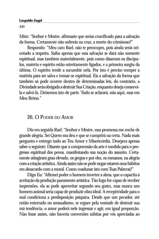 Leopoldo Engel
Jakob Lorber
440

Mim: “Senhor e Mestre, afirmaste que serias crucificado para a salvação
da forma. Certamente não sofrerás na cruz, a morte do criminoso?”
      Respondo: “Meu caro Rael, não te preocupes, pois ainda serás ori-
entado a respeito. Saiba apenas que essa salvação se dará não somente
espiritual, mas também materialmente, pois como disseram os discípu-
los, matéria e espírito estão estreitamente ligados, e a primeira surgiu da
última. O espírito tende a sucumbir nela. Por isto é preciso romper a
matéria para ser salva e tornar-se espiritual. Eis a salvação da forma que
também só pode ocorrer dentro de determinadas leis, do contrário, a
Divindade seria obrigada a destruir Sua Criação, enquanto deseja conservá-
la e salvá-la. Deixemos isto de parte. Tudo se aclarará, não aqui, mas em
Meu Reino.”



      26. O PODER DO AMOR

     Diz em seguida Rael: “Senhor e Mestre, essa promessa me enche de
grande alegria. Sei Quem ma deu e que se cumprirá na certa. Nada mais
pergunto e entrego tudo ao Teu Amor e Misericórdia. Desejava apenas
saber o seguinte: Disseste que a compreensão da arte é medida para o pro-
gresso espiritual dos povos, manifestando sua noção do assunto. Certa-
mente atingiram grau elevado, os gregos e por eles, os romanos, na alegria
com a criação artística. Ainda assim não se pode negar estarem seus hábitos
em desacordo com a moral. Como coadunar isto com Tuas Palavras?”
     Digo Eu: “Afirmei poder o homem inverter a alma, que o capacita à
aceitação da produção puramente artística. Tão logo for capaz de receber
impressões, ela as pode aproveitar segundo seu gosto, mas nunca um
homem animal seria capaz de produzir obra ideal. A receptividade para o
mal condiciona a predisposição psíquica. Desde que um pecador, até
então enterrado no sensualismo, se erguer pela vontade de destruir sua
má tendência, o amor poderá nele ingressar e agir, em igual proporção.
Não fosse assim, não haveria conversões súbitas por vós apreciadas ao
 