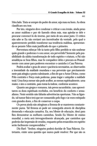 O Grande Evangelho de João ––Volume XI
                                     O Grande Evangelho de João Volume X
                                                                       441

Meu lado. Trata-se sempre do poder do amor, seja mau ou bom. As obras
classificam seu teor.
      Por isto, ninguém deve condenar e criticar o seu irmão, ainda preso
ao amor maldoso e por ele fazendo obras más, mas apiedar-se dele e
procurar convencê-lo do inverso, por meio de seu amor justo. O crítico
não sabe se Eu não enviarei um incentivador da vontade, pelo qual o
aparentemente perdido transforme sua tendência maldosa, apresentan-
do-se perante Mim mais justificado do que o primeiro.
      Porventura esforçar-Me-ia tanto pelo filho perdido se não soubesse
quão grande e poderoso é o seu amor, ora pervertido? Somente pela pos-
sibilidade da súbita transformação de todo espírito e criatura, o Pai não
amaldiçoa os Seus filhos, mas Se compadece deles e procura-os Pessoal-
mente com amor para poderem encontrar o caminho à Casa Paterna.
      Podeis avaliar o grau de amor e paciência necessários, ao observardes
a imensidade da maldade mundana e sua perversão que precisamente
neste país atingiu o ponto culminante, a fim de que o Amor Divino, como
Pólo contrário e Força mais poderosa, possa tragar e aniquilar a maldade
total. Uma força menor não pode acolher, ao menos espiritualmente, uma
maior, e sim o contrário, para torná-la indene, conforme acontece.
      Quanto aos gregos e romanos, tais povos sucumbirão, caso aprovei-
tarem os dons espirituais recebidos, em benefício do conforto e sensu-
alismo. Neste sentido não faltarão advertências oportunas. Não as ligan-
do, tal tumor físico terá que ser consumido pelo fogo e às vezes extirpado
com grandes dores, a fim de conservar o corpo.
      Os povos ainda não atingiram a firmeza de se manterem constante-
mente puros. Tal firmeza só pode ser conseguida através de disciplina
demorada e educação cansativa. Eu, seu Mestre de educação, desci para
lhes demonstrar os melhores caminhos. Sendo Eu Mestre de ensino
mundial, a meta será irrevogavelmente alcançada, por caminhos que
poderão dar impressão de errados, enquanto pelos renascidos em espírito
serão facilmente compreendidos.”
      Diz Rael: “Senhor, ninguém poderá duvidar de Tuas Palavras. En-
tretanto, existe uma questão que nunca pude resolver: Por que são os
 