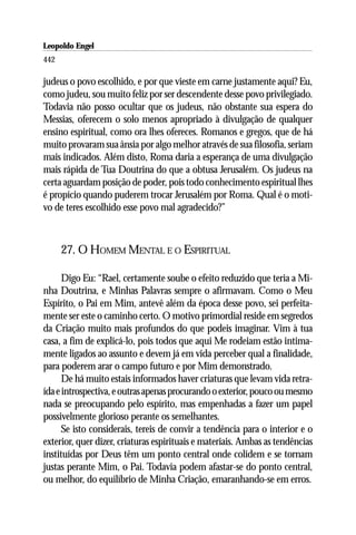 Leopoldo Engel
Jakob Lorber
442

judeus o povo escolhido, e por que vieste em carne justamente aqui? Eu,
como judeu, sou muito feliz por ser descendente desse povo privilegiado.
Todavia não posso ocultar que os judeus, não obstante sua espera do
Messias, oferecem o solo menos apropriado à divulgação de qualquer
ensino espiritual, como ora lhes ofereces. Romanos e gregos, que de há
muito provaram sua ânsia por algo melhor através de sua filosofia, seriam
mais indicados. Além disto, Roma daria a esperança de uma divulgação
mais rápida de Tua Doutrina do que a obtusa Jerusalém. Os judeus na
certa aguardam posição de poder, pois todo conhecimento espiritual lhes
é propício quando puderem trocar Jerusalém por Roma. Qual é o moti-
vo de teres escolhido esse povo mal agradecido?”



      27. O HOMEM MENTAL E O ESPIRITUAL

      Digo Eu: “Rael, certamente soube o efeito reduzido que teria a Mi-
nha Doutrina, e Minhas Palavras sempre o afirmavam. Como o Meu
Espírito, o Pai em Mim, antevê além da época desse povo, sei perfeita-
mente ser este o caminho certo. O motivo primordial reside em segredos
da Criação muito mais profundos do que podeis imaginar. Vim à tua
casa, a fim de explicá-lo, pois todos que aqui Me rodeiam estão intima-
mente ligados ao assunto e devem já em vida perceber qual a finalidade,
para poderem arar o campo futuro e por Mim demonstrado.
      De há muito estais informados haver criaturas que levam vida retra-
ída e introspectiva, e outras apenas procurando o exterior, pouco ou mesmo
nada se preocupando pelo espírito, mas empenhadas a fazer um papel
possivelmente glorioso perante os semelhantes.
      Se isto considerais, tereis de convir a tendência para o interior e o
exterior, quer dizer, criaturas espirituais e materiais. Ambas as tendências
instituídas por Deus têm um ponto central onde colidem e se tornam
justas perante Mim, o Pai. Todavia podem afastar-se do ponto central,
ou melhor, do equilíbrio de Minha Criação, emaranhando-se em erros.
 