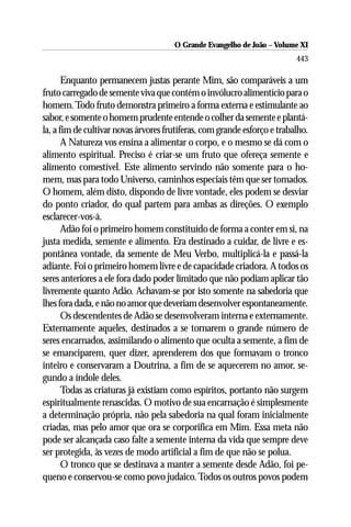 O Grande Evangelho de João ––Volume XI
                                      O Grande Evangelho de João Volume X
                                                                          443

       Enquanto permanecem justas perante Mim, são comparáveis a um
fruto carregado de semente viva que contém o invólucro alimentício para o
homem. Todo fruto demonstra primeiro a forma externa e estimulante ao
sabor, e somente o homem prudente entende o colher da semente e plantá-
la, a fim de cultivar novas árvores frutíferas, com grande esforço e trabalho.
       A Natureza vos ensina a alimentar o corpo, e o mesmo se dá com o
alimento espiritual. Preciso é criar-se um fruto que ofereça semente e
alimento comestível. Este alimento servindo não somente para o ho-
mem, mas para todo Universo, caminhos especiais têm que ser tomados.
O homem, além disto, dispondo de livre vontade, eles podem se desviar
do ponto criador, do qual partem para ambas as direções. O exemplo
esclarecer-vos-á.
       Adão foi o primeiro homem constituído de forma a conter em si, na
justa medida, semente e alimento. Era destinado a cuidar, de livre e es-
pontânea vontade, da semente de Meu Verbo, multiplicá-la e passá-la
adiante. Foi o primeiro homem livre e de capacidade criadora. A todos os
seres anteriores a ele fora dado poder limitado que não podiam aplicar tão
livremente quanto Adão. Achavam-se por isto somente na sabedoria que
lhes fora dada, e não no amor que deveriam desenvolver espontaneamente.
       Os descendentes de Adão se desenvolveram interna e externamente.
Externamente aqueles, destinados a se tornarem o grande número de
seres encarnados, assimilando o alimento que oculta a semente, a fim de
se emanciparem, quer dizer, aprenderem dos que formavam o tronco
inteiro e conservaram a Doutrina, a fim de se aquecerem no amor, se-
gundo a índole deles.
       Todas as criaturas já existiam como espíritos, portanto não surgem
espiritualmente renascidas. O motivo de sua encarnação é simplesmente
a determinação própria, não pela sabedoria na qual foram inicialmente
criadas, mas pelo amor que ora se corporifica em Mim. Essa meta não
pode ser alcançada caso falte a semente interna da vida que sempre deve
ser protegida, às vezes de modo artificial a fim de que não se polua.
       O tronco que se destinava a manter a semente desde Adão, foi pe-
queno e conservou-se como povo judaico. Todos os outros povos podem
 