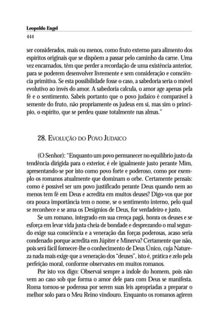 Leopoldo Engel
Jakob Lorber
444

ser considerados, mais ou menos, como fruto externo para alimento dos
espíritos originais que se dispõem a passar pelo caminho da carne. Uma
vez encarnados, têm que perder a recordação de uma existência anterior,
para se poderem desenvolver livremente e sem consideração e consciên-
cia primitiva. Se esta possibilidade fosse o caso, a sabedoria seria o móvel
evolutivo ao invés do amor. A sabedoria calcula, o amor age apenas pela
fé e o sentimento. Sabeis portanto que o povo judaico é comparável à
semente do fruto, não propriamente os judeus em si, mas sim o princí-
pio, o espírito, que se perdeu quase totalmente nas almas.”



      28. EVOLUÇÃO DO POVO JUDAICO

     (O Senhor): “Enquanto um povo permanecer no equilíbrio justo da
tendência dirigida para o exterior, é ele igualmente justo perante Mim,
apresentando-se por isto como povo forte e poderoso, como por exem-
plo os romanos atualmente que dominam o orbe. Certamente pensais:
como é possível ser um povo justificado perante Deus quando nem ao
menos tem fé em Deus e acredita em muitos deuses? Digo-vos que por
ora pouca importância tem o nome, se o sentimento interno, pelo qual
se reconhece e se ama os Desígnios de Deus, for verdadeiro e justo.
     Se um romano, integrado em sua crença pagã, honra os deuses e se
esforça em levar vida justa cheia de bondade e desprezando o mal segun-
do exige sua consciência e a veneração das forças poderosas, acaso seria
condenado porque acredita em Júpiter e Minerva? Certamente que não,
pois será fácil fornecer-lhe o conhecimento de Deus Único, cuja Nature-
za nada mais exige que a veneração dos “deuses”, isto é, prática e zelo pela
perfeição moral, conforme observastes em muitos romanos.
     Por isto vos digo: Observai sempre a índole do homem, pois não
vem ao caso sob que forma o amor dele para com Deus se manifesta.
Roma tornou-se poderosa por serem suas leis apropriadas a preparar o
melhor solo para o Meu Reino vindouro. Enquanto os romanos agirem
 
