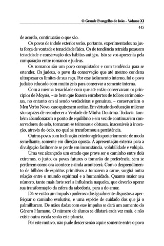 O Grande Evangelho de João ––Volume XI
                                     O Grande Evangelho de João Volume X
                                                                       445

de acordo, continuarão o que são.
     Os povos de índole exterior serão, portanto, experimentados na jus-
ta força de vontade e tenacidade física. Os de tendência retraída possuem
tenacidade e conservação dos hábitos antigos. Isto se vos apresenta pela
comparação entre romanos e judeus.
     Os romanos são um povo conquistador e com tendência para se
estender. Os judeus, o povo da conservação que até mesmo condena
ultrapassar os limites de sua raça. Por esse isolamento interno, foi o povo
judaico educado com muito zelo para conservar a semente interna.
     Com a mesma tenacidade com que até então conservaram os prin-
cípios de Moysés, – se bem que fossem encobertos de tolices cerimonio-
sas, no entanto em si sendo verdadeiras e genuínas, – conservariam o
Meu Verbo Novo, caso quisessem aceitar. Em virtude da educação milenar
são capazes de reconhecer a Verdade de Minha Doutrina. Todavia, tam-
bém abandonaram o ponto de equilíbrio e em vez de continuarem con-
servadores do selo, tornaram-se teimosos e obtusos, inacessíveis à inova-
ção, através do ócio, no qual se transformou a persistência.
     Outros povos com inclinação exterior agirão posteriormente de modo
semelhante, somente em direção oposta. A apresentação externa para a
divulgação facilmente se perde em inconstância, volubilidade e volúpia.
     Uma vez alcançado um estado que prove ser o caminho entre dois
extremos, o justo, os povos futuros o tomarão de preferência, sem se
perderem como ora acontece e ainda acontecerá. Com o desprendimen-
to de bilhões de espíritos primitivos a tomarem a carne, surgirá outra
relação entre o mundo espiritual e a humanidade. Quanto maior seu
número, tanto mais forte será a influência naqueles, que deverão operar
sua transformação da esfera da sabedoria, para a do amor.
     Dá-se então um impulso poderoso dos igualmente dispostos a aper-
feiçoar o caminho evolutivo, e uma espécie de cuidado dos que já o
palmilharam. De mãos dadas com esse impulso se dará um aumento do
Gênero Humano. O número de alunos se dilatará cada vez mais, e não
existe outra escola senão este planeta.
     Por este motivo, não pude descer senão aqui e somente entre o povo
 
