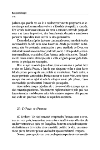 Leopoldo Engel
Jakob Lorber
446

judaico, que guarda em sua lei e no desenvolvimento progressivo, as se-
mentes que unicamente desenvolvem a liberdade de espírito e vontade.
Em virtude da imensa teimosia do povo, a semente correndo perigo de
secar e se tornar imprestável, vim Pessoalmente, desperto e umedeço-a
para uma capacidade mais intensa de vida germinativa.
      Depende dos próprios judeus se continuarão como mandatários dos
conservadores do selo desta nova Doutrina. Ainda que insistam na tei-
mosia, não Me aceitando, continuarão o povo escolhido de Deus, em
virtude de sua educação milenar, podendo, como o filho perdido, encon-
trar em milênios, o caminho à Casa Paterna, onde serão aceitos. Natural-
mente haverá muitas atribuições até a volta, exigindo prolongado trata-
mento de pocilgas no estrangeiro.
      Bem sei que todo zelo junto desse povo será em vão, e poderá fazer
o pior em Minha Pessoa, a fim de que ninguém venha a dizer haver
faltado provas pelas quais um profeta se manifestasse. Ainda assim, a
maior prova não surtirá efeito. Por isto iniciar-se-á após Mim, uma época
em que não mais se agirá através de milagres, senão pela palavra, como
ora vos dirijo que despertará fé maior do que aqueles.
      Agora sabeis porque os judeus são o povo escolhido e porque aqui se
dão coisas tão grandiosas. Falta somente explicar o motivo pelo qual não
foram tomadas medidas para evitar tais aparentes enganos, aliás porque
não se dá um processo evolutivo de equilíbrio constante.



      29. O POVO DO FUTURO

     (O Senhor): “Se não houvesse tempestades furiosas sobre o orbe,
mas em toda parte, temperatura e correntes atmosféricas semelhantes, ele
em breve estouraria e cairia em frangalhos. Somente através de tempesta-
des fortíssimas e terremotos dá-se um efeito positivo de vida, uma reno-
vação que se faz sentir pelo ar vivificador após considerável temporal.
     Se vossa preocupação com o corpo chegasse ao ponto de movimentá-
 