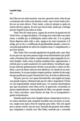 Leopoldo Engel
Jakob Lorber
448

Sua Obra em um esteio somente, mas sim, aproveita vários, a fim de que
a construção não venha a ruir durante a noite, caso o verme tenha corro-
ído um ou outro alicerce. Deste modo, a obra de salvação se apóia em
muitos alicerces seguros, de sorte que haverá êxito, ainda que o inimigo
procure impedi-lo por todos os meios.
      Nesta Terra há vários povos, capazes de servirem de guarda-selo do
Verbo Novo, no lugar dos judeus. A fé antiga será conservada com maior
temor, à medida que as atribulações caírem sobre eles. E se os judeus
forem dispersos sobre todo o orbe, apegar-se-ão mais tenazmente à fé
antiga, por ser ela e a reedificação da grandiosidade passada, a única ân-
cora pela qual poderão ser salvos da completa ruína e o aniquilamento, o
que bem sentem.
      Meu Verbo Novo necessita igualmente de guarda-selos, quer dizer,
de um povo de cujo meio possam surgir novos doutrinadores que purifi-
carão a Doutrina talvez lodosa, transformando a água estagnada em tor-
rente límpida. Assim como os judeus amadureceram vagarosamente, o
referido povo só pode amadurecer de modo idêntico. Semelhante àque-
les que sofreram aprisionamento devido a seus pecados e caíram em ido-
latria, o povo do futuro cairá em erros idênticos, em virtude de seu ama-
durecimento. Se no povo judaico inspirei profetas, também lá eles surgi-
rão para purificarem a pura Doutrina dos Céus, de todos os aditamentos.
      Tal povo, por ora, vos é quase desconhecido, mas surgirá em tempo
com grande ímpeto e dizimará tudo que for velho e imprestável. É forte
em sua impetuosidade natural ainda pura. Os mesmos doutrinadores
que aqui encarnaram como Meus servos, lá aparecerão, encarnados ou
apenas espiritualmente, testemunhando de Mim com grande entusias-
mo e força vencedora, como fizeram até hoje. Eu os acompanharei e
guiarei invisivelmente.
      Quando aquele povo tiver atingido alturas a despertarem receio en-
tre outros soberanos, pela conquista mundial como ora fazem os roma-
nos, surgirá uma época cheia de surpresas para todos. Não será aquele
povo o ponto central, mas um novo, formado das gerações mais nobres,
que conquistará o mundo com Meu Poder, trazendo paz e concórdia
 