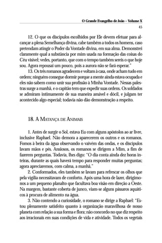 O Grande Evangelho de João – Volume X
                                                                       45

      12. O que os discípulos escolhidos por Ele devem efetuar para al-
cançar a plena Semelhança divina, cabe também a todos os homens, caso
pretendam atingir o Poder da Vontade divina, em sua alma. Demonstrei
claramente qual a substância por mim usada na formação das coisas do
Céu visível; vedes, portanto, que com o tempo também sereis o que hoje
sou. Agora repousai um pouco, pois a aurora não se fará esperar.”
      13. Os três romanos agradecem e voltam à casa, onde acham tudo em
ordem; ninguém consegue dormir porque a mente ainda estava ocupada e
eles não sabem como unir sua profissão à Minha Vontade. Nessas pales-
tras surge a manhã, e o capitão tem que expedir suas ordens. Os soldados
se admiram intimamente de sua maneira amável e dócil, e julgam ter
acontecido algo especial; todavia não dão demonstração a respeito.



    18. A MATANÇA DE ANIMAIS

     1. Antes de surgir o Sol, estava Eu com alguns apóstolos ao ar livre,
inclusive Raphael. Não demora a aparecerem os outros e os romanos.
Fomos à beira da água observando o vaivém das ondas, e os discípulos
lavam mãos e pés. Ansiosos, os romanos se dirigem a Mim, a fim de
fazerem perguntas. Todavia, lhes digo: “O dia conta ainda dez horas in-
teiras, durante as quais haverá tempo para responder muitas perguntas;
agora apreciaremos, com calma, a manhã.”
     2. Conformados, eles também se lavam para refrescar os olhos que
pela vigília necessitavam de conforto. Após uma hora de lazer, dirigimo-
nos a um pequeno planalto que facultava boa visão em direção a Oeste.
Na margem, bastante coberta de junco, viam-se alguns pássaros aquáti-
cos à procura de alimento na água.
     3. Não contendo a curiosidade, o romano se dirige a Raphael: “Es-
tou plenamente satisfeito quanto à organização maravilhosa de nosso
planeta com relação a sua forma e flora; não concordo no que diz respeito
aos irracionais em suas condições de vida e atividade. Todos os vegetais
 