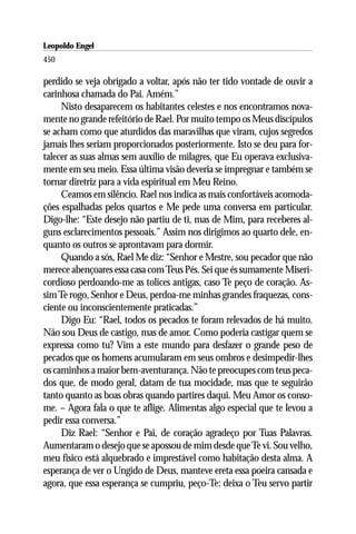Leopoldo Engel
Jakob Lorber
450

perdido se veja obrigado a voltar, após não ter tido vontade de ouvir a
carinhosa chamada do Pai. Amém.”
     Nisto desaparecem os habitantes celestes e nos encontramos nova-
mente no grande refeitório de Rael. Por muito tempo os Meus discípulos
se acham como que aturdidos das maravilhas que viram, cujos segredos
jamais lhes seriam proporcionados posteriormente. Isto se deu para for-
talecer as suas almas sem auxílio de milagres, que Eu operava exclusiva-
mente em seu meio. Essa última visão deveria se impregnar e também se
tornar diretriz para a vida espiritual em Meu Reino.
     Ceamos em silêncio. Rael nos indica as mais confortáveis acomoda-
ções espalhadas pelos quartos e Me pede uma conversa em particular.
Digo-lhe: “Este desejo não partiu de ti, mas de Mim, para receberes al-
guns esclarecimentos pessoais.” Assim nos dirigimos ao quarto dele, en-
quanto os outros se aprontavam para dormir.
     Quando a sós, Rael Me diz: “Senhor e Mestre, sou pecador que não
merece abençoares essa casa com Teus Pés. Sei que és sumamente Miseri-
cordioso perdoando-me as tolices antigas, caso Te peço de coração. As-
sim Te rogo, Senhor e Deus, perdoa-me minhas grandes fraquezas, cons-
ciente ou inconscientemente praticadas.”
     Digo Eu: “Rael, todos os pecados te foram relevados de há muito.
Não sou Deus de castigo, mas de amor. Como poderia castigar quem se
expressa como tu? Vim a este mundo para desfazer o grande peso de
pecados que os homens acumularam em seus ombros e desimpedir-lhes
os caminhos a maior bem-aventurança. Não te preocupes com teus peca-
dos que, de modo geral, datam de tua mocidade, mas que te seguirão
tanto quanto as boas obras quando partires daqui. Meu Amor os conso-
me. – Agora fala o que te aflige. Alimentas algo especial que te levou a
pedir essa conversa.”
     Diz Rael: “Senhor e Pai, de coração agradeço por Tuas Palavras.
Aumentaram o desejo que se apossou de mim desde que Te vi. Sou velho,
meu físico está alquebrado e imprestável como habitação desta alma. A
esperança de ver o Ungido de Deus, manteve ereta essa poeira cansada e
agora, que essa esperança se cumpriu, peço-Te: deixa o Teu servo partir
 