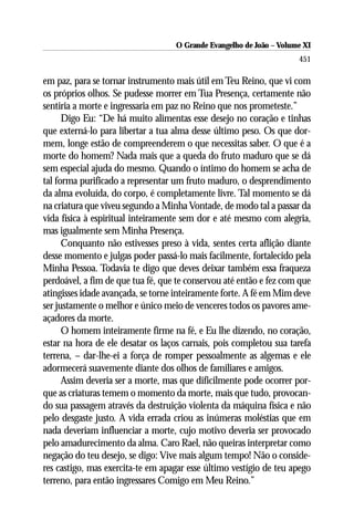 O Grande Evangelho de João ––Volume XI
                                   O Grande Evangelho de João Volume X
                                                                     451

em paz, para se tornar instrumento mais útil em Teu Reino, que vi com
os próprios olhos. Se pudesse morrer em Tua Presença, certamente não
sentiria a morte e ingressaria em paz no Reino que nos prometeste.”
      Digo Eu: “De há muito alimentas esse desejo no coração e tinhas
que externá-lo para libertar a tua alma desse último peso. Os que dor-
mem, longe estão de compreenderem o que necessitas saber. O que é a
morte do homem? Nada mais que a queda do fruto maduro que se dá
sem especial ajuda do mesmo. Quando o íntimo do homem se acha de
tal forma purificado a representar um fruto maduro, o desprendimento
da alma evoluída, do corpo, é completamente livre. Tal momento se dá
na criatura que viveu segundo a Minha Vontade, de modo tal a passar da
vida física à espiritual inteiramente sem dor e até mesmo com alegria,
mas igualmente sem Minha Presença.
      Conquanto não estivesses preso à vida, sentes certa aflição diante
desse momento e julgas poder passá-lo mais facilmente, fortalecido pela
Minha Pessoa. Todavia te digo que deves deixar também essa fraqueza
perdoável, a fim de que tua fé, que te conservou até então e fez com que
atingisses idade avançada, se torne inteiramente forte. A fé em Mim deve
ser justamente o melhor e único meio de venceres todos os pavores ame-
açadores da morte.
      O homem inteiramente firme na fé, e Eu lhe dizendo, no coração,
estar na hora de ele desatar os laços carnais, pois completou sua tarefa
terrena, – dar-lhe-ei a força de romper pessoalmente as algemas e ele
adormecerá suavemente diante dos olhos de familiares e amigos.
      Assim deveria ser a morte, mas que dificilmente pode ocorrer por-
que as criaturas temem o momento da morte, mais que tudo, provocan-
do sua passagem através da destruição violenta da máquina física e não
pelo desgaste justo. A vida errada criou as inúmeras moléstias que em
nada deveriam influenciar a morte, cujo motivo deveria ser provocado
pelo amadurecimento da alma. Caro Rael, não queiras interpretar como
negação do teu desejo, se digo: Vive mais algum tempo! Não o conside-
res castigo, mas exercita-te em apagar esse último vestígio de teu apego
terreno, para então ingressares Comigo em Meu Reino.”
 