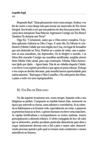 Leopoldo Engel
Jakob Lorber
452

     Responde Rael: “Estás plenamente certo como sempre, Senhor, e eu
hei de conter o meu desejo tolo para tornar-me merecedor de Teu Amor
Integral. Sou levado a crer que essa palestra me deu força para tanto. Mas,
como devo interpretar Tuas Palavras: Ingressarei Contigo em Teu Reino?
Também Tu deixarás esta Terra?”
     Digo Eu: “Certamente, assim que a Obra estiver completa. Os ju-
deus aplicarão violência ao Meu Corpo. E neste dia, Eu Mesmo te con-
duzirei à Minha Cidade que será erigida nos Céus, em lugar de Jerusalém
que será destruída na Terra. Poderia ser a maior de todas, caso o quises-
sem os seus moradores, tão depravados. De lá dirigirei o mundo, e os
Meus fiéis morarão Comigo nas muralhas santificadas, surgidas através
desta Minha Vida carnal, para cuja construção, Minhas Mãos fornece-
ram tijolo por tijolo. – Agora basta. Hás de ser cidadão daquela Cidade,
e em breve o teu espírito perceberá o que agora só posso esboçar. Entrega
o teu corpo ao devido descanso, pois amanhã haverá oportunidade para
outros assuntos.” Rael segue o Meu Conselho, e Eu volto junto dos Meus,
e passo a noite em uma espreguiçadeira.



      31. UM DIA DE DESCANSO

      No dia seguinte levantamo-nos, como sempre, bastante cedo e nos
dirigimos ao jardim. Conquanto as manhãs fossem frias, mormente na
época que antecede as chuvas, eram salutares e convidativas. Se as criatu-
ras se habituassem a se levantar cedo, especialmente no verão, e passarem
as primeiras horas ao ar livre, o gênero humano em breve seria mais forte.
As rajadas fortificadoras a acompanharem os ventos matinais, trazem
principalmente o alimento telúrico. O efeito conjugado de luz e de calor
que se desenvolve, produz peculiares partículas alimentícias para alma e
corpo, inteiramente diversas com o Sol a pino e maior calor, desenvol-
vendo processo químico pelo qual se tornam mais consistentes e menos
assimiláveis ao homem.
 