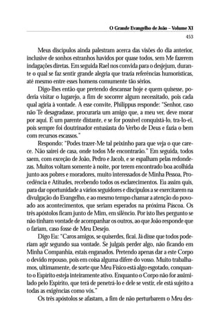 O Grande Evangelho de João ––Volume XI
                                       O Grande Evangelho de João Volume X
                                                                           453

      Meus discípulos ainda palestram acerca das visões do dia anterior,
inclusive de sonhos estranhos havidos por quase todos, sem Me fazerem
indagações diretas. Em seguida Rael nos convida para o desjejum, duran-
te o qual se faz sentir grande alegria que trazia referências humorísticas,
até mesmo entre esses homens comumente tão sérios.
      Digo-lhes então que pretendo descansar hoje e quem quisesse, po-
deria visitar o lugarejo, a fim de socorrer algum necessitado, pois cada
qual agiria à vontade. A esse convite, Philippus responde: “Senhor, caso
não Te desagradasse, procuraria um amigo que, a meu ver, deve morar
por aqui. É um parente distante, e se for possível conquistá-lo, tra-lo-ei,
pois sempre foi doutrinador entusiasta do Verbo de Deus e fazia o bem
com recursos escassos.”
      Respondo: “Podes trazer-Me tal peixinho para que veja o que care-
ce. Não sairei de casa, onde todos Me encontrarão.” Em seguida, todos
saem, com exceção de João, Pedro e Jacob, e se espalham pelas redonde-
zas. Muitos voltam somente à noite, por terem encontrado boa acolhida
junto aos pobres e moradores, muito interessados de Minha Pessoa, Pro-
cedência e Atitudes, recebendo todos os esclarecimentos. Eu assim quis,
para dar oportunidade a vários seguidores e discípulos a se exercitarem na
divulgação do Evangelho, e ao mesmo tempo chamar a atenção do povo-
ado aos acontecimentos, que seriam esperados na próxima Páscoa. Os
três apóstolos ficam junto de Mim, em silêncio. Por isto lhes pergunto se
não tinham vontade de acompanhar os outros, ao que João responde que
o fariam, caso fosse de Meu Desejo.
      Digo Eu: “Caros amigos, se quiserdes, ficai. Já disse que todos pode-
riam agir segundo sua vontade. Se julgais perder algo, não ficando em
Minha Companhia, estais enganados. Pretendo apenas dar a este Corpo
o devido repouso, pois em coisa alguma difere do vosso. Muito trabalha-
mos, ultimamente, de sorte que Meu Físico está algo esgotado, conquan-
to o Espírito esteja inteiramente ativo. Enquanto o Corpo não for assimi-
lado pelo Espírito, que terá de penetrá-lo e dele se vestir, ele está sujeito a
todas as exigências como vós.”
      Os três apóstolos se afastam, a fim de não perturbarem o Meu des-
 