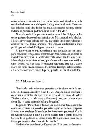 Leopoldo Engel
Jakob Lorber
454

canso, cuidando que não houvesse rumor excessivo dentro de casa, pois
em virtude dos numerosos hóspedes havia grande movimento. Dessa vez
não colaboro com Meu Poder nos múltiplos afazeres caseiros, porque
todos se alegravam em poder cuidar de Mim e dos Meus.
     Neste dia, nada de importante sucedeu. À tardinha, Philippus volta
com o parente, desejoso de ser instruído por Mim a respeito do Messias.
Não Me envolvo em palestra com ele, mas indico-lhe os discípulos que o
orientam de tudo. Tornou-se crente, e Eu abençôo seus familiares, a seu
pedido, para alegria de Philippus, que muito o preza.
     À noite voltam os outros e relatam suas aventuras que na maior
parte consistiam em ajuda aos enfermos, em Meu Nome, o que levara os
moradores a crerem ser Eu, verdadeiramente, o Messias de Deus, e eles,
Meus adeptos. Após vários relatos, que não necessitam ser transmitidos,
digo: “Felizes vós, que vossa fé conseguiu tais obras, pois foi o único
móvel das curas, e não a coação do Meu Poder. Prosseguí independentes,
a fim de que o rebanho não se disperse, quando um dia faltar o Pastor.”



      32. A MORTE DE LÁZARO

     Terminada a ceia, oriento os presentes que tenciono partir de ma-
nhã, em direção a Jerusalém (João 11, 7). Os apóstolos se assustam e
começam a cochichar, até que Pedro se faz ouvir, em nome de todos:
“Senhor e Mestre, de cada vez que falaste aos judeus, eles quiseram ape-
drejar-Te, – e agora pretendes voltar a Jerusalém?”
     Respondo: “Porventura o dia não tem doze horas? Quem caminha
de dia e se encontra em plena luz, poderia magoar-se? Eu estou em plena
Luz e sei quando chegar Minha hora. Por isto não vos preocupeis Comi-
go. Quem caminhar à noite, e a treva estando fora e dentro dele, em
breve se ferirá podendo ser exterminado. Bem sabeis não haver quem
tivesse poder sobre Mim, caso não lho faculte.”
     Os discípulos se acalmam, e Eu prossigo: “É de vosso conhecimen-
 