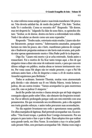 O Grande Evangelho de João ––Volume XI
                                     O Grande Evangelho de João Volume X
                                                                       455

to, estar enfermo nosso amigo Lázaro e suas irmãs mandaram-Me procu-
rar. Não deveria satisfazê-las, de medo dos judeus?” Diz João: “Senhor,
tudo Te é conhecido. Como se encontra ele?” Respondo: “Ele dorme,
mas irei despertá-lo.” Julgando Eu falar do sono físico, os apóstolos obs-
tam: “Senhor, se ele dorme, dentro em breve a enfermidade terá cedido.
Nada é tão salutar ao doente como um sono reparador.”
      Respondo: “Tendes razão, entretanto estais errados. Lázaro não dor-
me fisicamente, porque morreu.” Sobremaneira assustados, porquanto
haviam-no visto há pouco, são e forte, manifestam palavras de compai-
xão e finalmente perguntas ansiosas se não havia mais recursos, pois pode-
ria estar apenas aparentemente morto e Meu Poder podê-lo-ia despertar.
      Digo Eu: “Lázaro está morto e já se acha enterrado. Ainda assim o
ressuscitarei. Foi o motivo de Eu ficar tanto tempo aqui, a fim de que
ninguém viesse a dizer não estar ele realmente morto, e para que com este
último milagre em público, muitas almas se tornem inteiramente cren-
tes. Por vossa causa Me alegro não ter estado presente, e que o Pai Me
ordenara assim fazer, a fim de despertar a vossa e a fé de muitos outros.
Amanhã seguiremos para Bethânia.”
      Todos se acalmam. Somente Thomás, muitas vezes atormentado
pela dúvida e não obstante sua fé em Minha Palavra, temia fariseus e
judeus, diz aos outros irmãos: “Vamos acompanhá-Lo para morrermos
com Ele, caso os judeus O ataquem.”
      Jacob lhe proíbe tais receios e chama atenção que até hoje ninguém
conseguira algum poder sobre Mim, não obstante tão freqüentes tentati-
vas. Faz-se silêncio prolongado porque cada um está entretido com seus
pensamentos. Eis que recomendo seu recolhimento, pois o dia seguinte
nos traria grandes esforços, e assim todos procuram suas acomodações.
      No dia seguinte levantamo-nos cedo e aprontamos nossa partida.
De olhos marejados de lágrimas, Rael pretende acompanhar-nos. Eu acon-
selho: “Não levará tempo, e poderás ficar Comigo eternamente. Por ora
prepara-te para tanto e faze o que te disse. Esses adeptos têm que realizar
uma grande tarefa, em Meu Nome. Já concluíste a tua e te achas justifi-
cado perante Mim, sem precisares acompanhar-Me. Muitas vezes exigi o
 