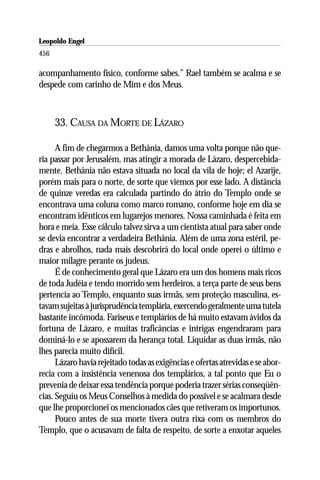 Leopoldo Engel
Jakob Lorber
456

acompanhamento físico, conforme sabes.” Rael também se acalma e se
despede com carinho de Mim e dos Meus.



      33. CAUSA DA MORTE DE LÁZARO

      A fim de chegarmos a Bethânia, damos uma volta porque não que-
ria passar por Jerusalém, mas atingir a morada de Lázaro, despercebida-
mente. Bethânia não estava situada no local da vila de hoje; el Azarije,
porém mais para o norte, de sorte que viemos por esse lado. A distância
de quinze veredas era calculada partindo do átrio do Templo onde se
encontrava uma coluna como marco romano, conforme hoje em dia se
encontram idênticos em lugarejos menores. Nossa caminhada é feita em
hora e meia. Esse cálculo talvez sirva a um cientista atual para saber onde
se devia encontrar a verdadeira Bethânia. Além de uma zona estéril, pe-
dras e abrolhos, nada mais descobrirá do local onde operei o último e
maior milagre perante os judeus.
      É de conhecimento geral que Lázaro era um dos homens mais ricos
de toda Judéia e tendo morrido sem herdeiros, a terça parte de seus bens
pertencia ao Templo, enquanto suas irmãs, sem proteção masculina, es-
tavam sujeitas à jurisprudência templária, exercendo geralmente uma tutela
bastante incômoda. Fariseus e templários de há muito estavam ávidos da
fortuna de Lázaro, e muitas traficâncias e intrigas engendraram para
dominá-lo e se apossarem da herança total. Liquidar as duas irmãs, não
lhes parecia muito difícil.
      Lázaro havia rejeitado todas as exigências e ofertas atrevidas e se abor-
recia com a insistência venenosa dos templários, a tal ponto que Eu o
prevenia de deixar essa tendência porque poderia trazer sérias conseqüên-
cias. Seguiu os Meus Conselhos à medida do possível e se acalmara desde
que lhe proporcionei os mencionados cães que retiveram os importunos.
      Pouco antes de sua morte tivera outra rixa com os membros do
Templo, que o acusavam de falta de respeito, de sorte a enxotar aqueles
 