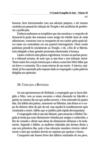 O Grande Evangelho de João ––Volume XI
                                    O Grande Evangelho de João Volume X
                                                                      457

homens, bem intencionados com sua salvação psíquica, e até mesmo
continha seu pessoal da visitação do Templo e dos sacrifícios de penitên-
cia e purificação.
     Embora soubessem os templários que tais mentiras e o empenho de
denunciá-lo junto dos romanos como amigo do rebelde Jesus de nada
adiantavam, contavam com os rompantes de seu caráter pelos quais tal-
vez caísse em contradição em um possível interrogatório. Deste modo
poderiam prendê-lo moralmente ao Templo, e ele, a fim de se libertar,
seria obrigado a fazer grandes promessas relacionadas à herança.
     Lázaro conhecia esses planos engenhosos, recusou as queixas peran-
te o tribunal romano, de sorte que se saiu bem e sem irritação visível.
Tanto maior foi a reação interna que o atirou a uma forte febre biliar que
em breve o consumiu. Eis a causa externa de sua morte. A interna, espi-
ritual, já fora apontada pela resposta dada ao empregado e pelas palavras
dirigidas aos apóstolos.



    34. CHEGADA A BETHÂNIA

     Ao nos aproximarmos de Bethânia, o empregado que se havia diri-
gido a Mim, vem ao nosso encontro e relata chorando ter falecido o
patrão no mesmo dia em que pedira socorro, e fora enterrado há quatro
dias. Era hábito dos judeus, mormente na Palestina, não deixar-se o cor-
po do defunto além do pôr-do-sol, mas sepultá-lo imediatamente após
constatada a morte, hábito que se justifica pela rápida decomposição.
     O empregado volta à casa não distante, para anunciar a Minha Che-
gada às irmãs que eram diariamente visitadas por amigos e conhecidos, a
fim de consolar e aliviar suas almas do afastamento doloroso e do isola-
mento. Segundo o hábito, as mulheres enlutadas não deviam deixar a
casa nos primeiros dias, pois a boa educação mandava viverem visivel-
mente o luto que também deveria ser expresso por queixas e choros.
     Conquanto não fossem livres dos hábitos enraizados de seu povo,
 