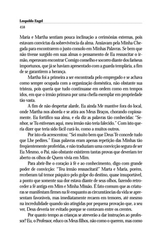 Leopoldo Engel
Jakob Lorber
458

Maria e Martha sentiam pouca inclinação a cerimônias externas, pois
estavam convictas da sobrevivência da alma. Ansiavam pela Minha Che-
gada para encontrarem o justo consolo em Minhas Palavras. Se bem que
não tivesse surgido em suas almas o pensamento de Eu ressuscitar o ir-
mão, esperavam encontrar Comigo conselho e socorro diante dos fariseus
importunos, que já se haviam apresentado com a guarda templária, a fim
de se garantirem a herança.
      Martha foi a primeira a ser encontrada pelo empregado e se achava
como sempre ocupada com a organização doméstica, não obstante sua
tristeza, pois queria que tudo continuasse em ordem como em tempos
idos, em que o irmão primava por uma chefia exemplar em propriedade
tão vasta.
      A fim de não despertar alarde, Eu ainda Me mantive fora do local,
onde Martha nos aborda e se atira aos Meus Braços, chorando copiosa-
mente. Eu fortifico sua alma, e ela diz as palavras tão conhecidas: “Se-
nhor, se Tu estivesses aqui, meu irmão não teria falecido.” Com isto que-
ria dizer que teria sido fácil curá-lo, como a muitos outros.
      Por isto ela acrescentou: “Sei muito bem que Deus Te concede tudo
que Lhe pedires.” Essas palavras eram apenas repetição das Minhas tão
freqüentemente proferidas, e não traduziam uma convicção segura de ser
Eu Mesmo, o Pai, não obstante existirem tantas provas que deveriam ter
aberto os olhos de Quem vivia em Mim.
      Para abrir-lhe o coração à fé e ao conhecimento, digo com grande
poder de convicção: “Teu irmão ressuscitará!” Marta e Maria, porém,
receberam tal temor psíquico pelo golpe do destino, quase insuportável,
a ponto que somente sua dor estava diante de seus olhos, fazendo retro-
ceder a fé antiga em Mim e Minha Missão. É fato comum que as criatu-
ras se manifestam firmes na fé enquanto as circunstâncias da vida se apre-
sentam favoráveis, mas imediatamente recaem em temores, até mesmo
na incredulidade quando são atingidas por pequena provação que, a seu
ver, Deus deveria ter evitado porque se contavam entre os crentes.
      Por quanto tempo as crianças se atreverão a dar instruções ao profes-
sor? Eu, o Professor, educo os Meus filhos, não como o querem, mas como
 